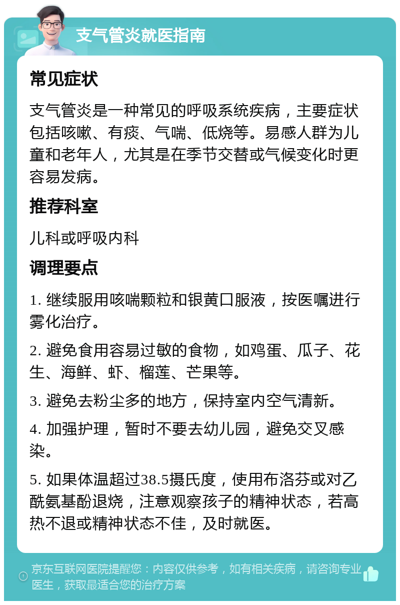 支气管炎就医指南 常见症状 支气管炎是一种常见的呼吸系统疾病，主要症状包括咳嗽、有痰、气喘、低烧等。易感人群为儿童和老年人，尤其是在季节交替或气候变化时更容易发病。 推荐科室 儿科或呼吸内科 调理要点 1. 继续服用咳喘颗粒和银黄口服液，按医嘱进行雾化治疗。 2. 避免食用容易过敏的食物，如鸡蛋、瓜子、花生、海鲜、虾、榴莲、芒果等。 3. 避免去粉尘多的地方，保持室内空气清新。 4. 加强护理，暂时不要去幼儿园，避免交叉感染。 5. 如果体温超过38.5摄氏度，使用布洛芬或对乙酰氨基酚退烧，注意观察孩子的精神状态，若高热不退或精神状态不佳，及时就医。