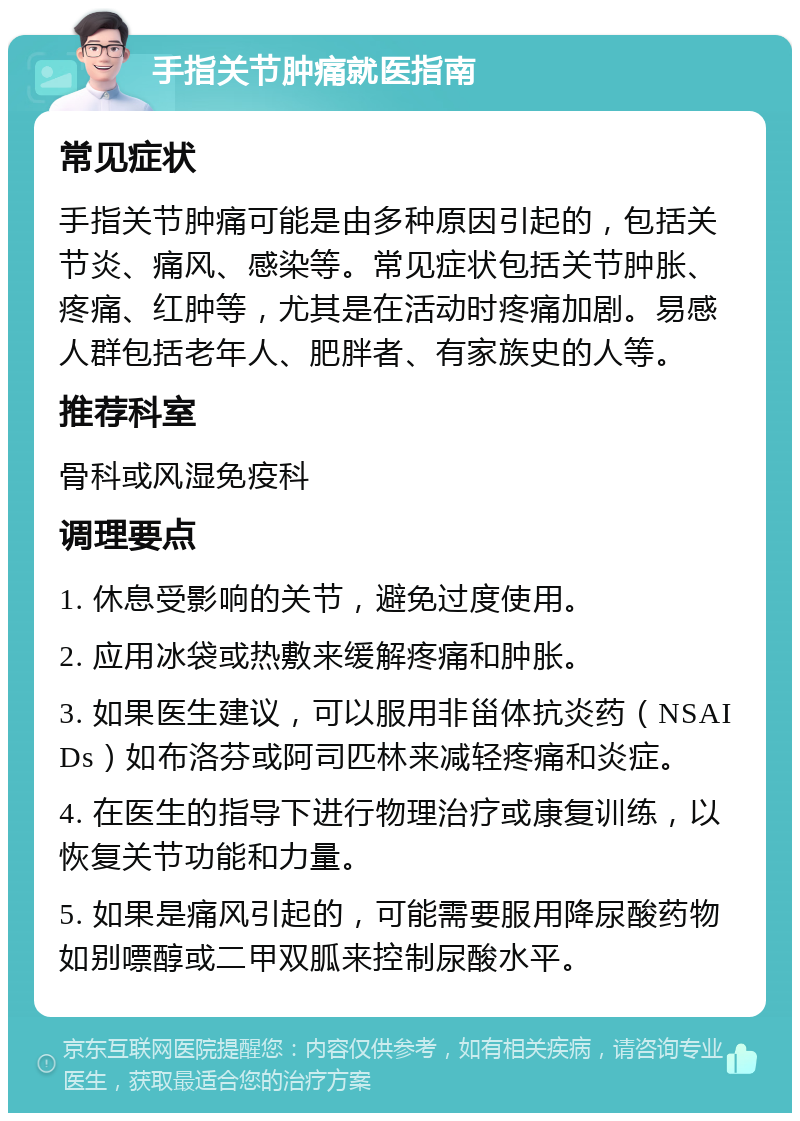 手指关节肿痛就医指南 常见症状 手指关节肿痛可能是由多种原因引起的，包括关节炎、痛风、感染等。常见症状包括关节肿胀、疼痛、红肿等，尤其是在活动时疼痛加剧。易感人群包括老年人、肥胖者、有家族史的人等。 推荐科室 骨科或风湿免疫科 调理要点 1. 休息受影响的关节，避免过度使用。 2. 应用冰袋或热敷来缓解疼痛和肿胀。 3. 如果医生建议，可以服用非甾体抗炎药（NSAIDs）如布洛芬或阿司匹林来减轻疼痛和炎症。 4. 在医生的指导下进行物理治疗或康复训练，以恢复关节功能和力量。 5. 如果是痛风引起的，可能需要服用降尿酸药物如别嘌醇或二甲双胍来控制尿酸水平。