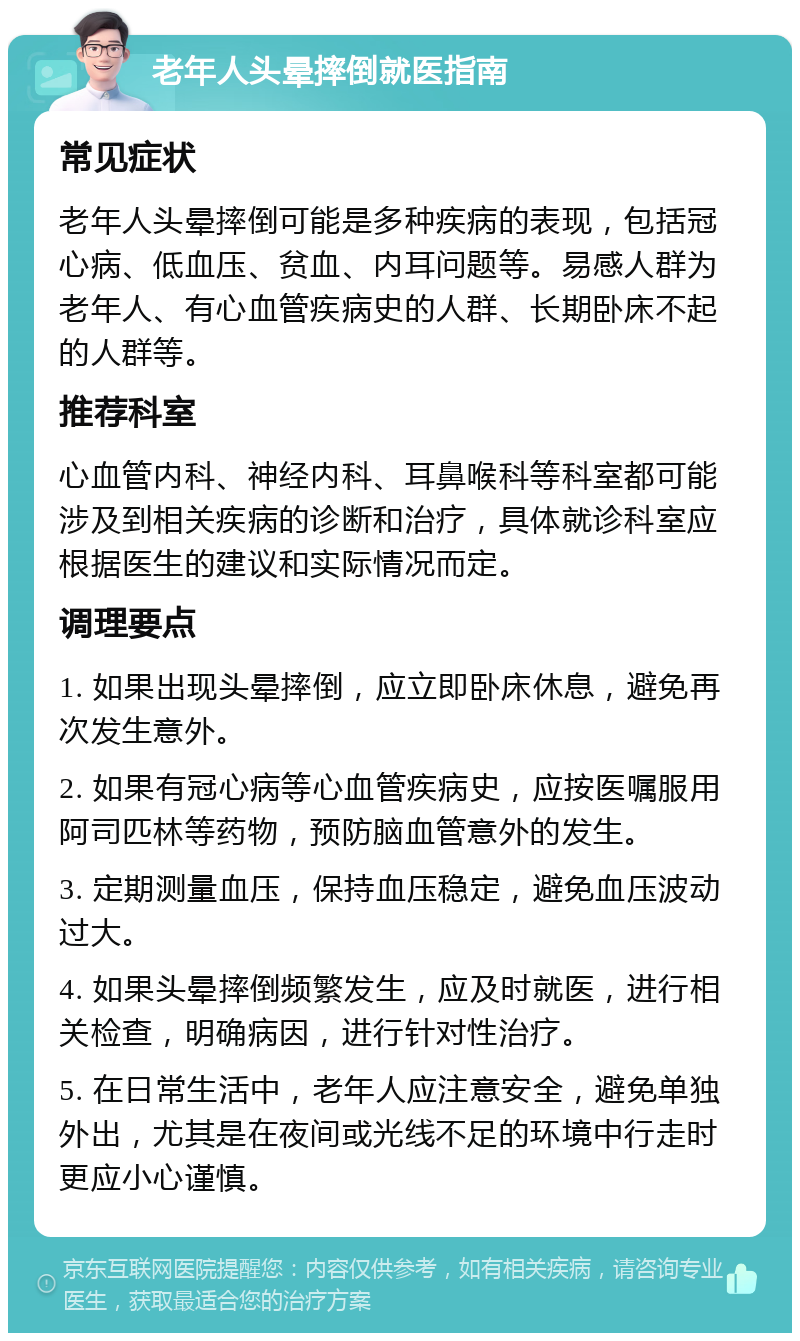 老年人头晕摔倒就医指南 常见症状 老年人头晕摔倒可能是多种疾病的表现，包括冠心病、低血压、贫血、内耳问题等。易感人群为老年人、有心血管疾病史的人群、长期卧床不起的人群等。 推荐科室 心血管内科、神经内科、耳鼻喉科等科室都可能涉及到相关疾病的诊断和治疗，具体就诊科室应根据医生的建议和实际情况而定。 调理要点 1. 如果出现头晕摔倒，应立即卧床休息，避免再次发生意外。 2. 如果有冠心病等心血管疾病史，应按医嘱服用阿司匹林等药物，预防脑血管意外的发生。 3. 定期测量血压，保持血压稳定，避免血压波动过大。 4. 如果头晕摔倒频繁发生，应及时就医，进行相关检查，明确病因，进行针对性治疗。 5. 在日常生活中，老年人应注意安全，避免单独外出，尤其是在夜间或光线不足的环境中行走时更应小心谨慎。