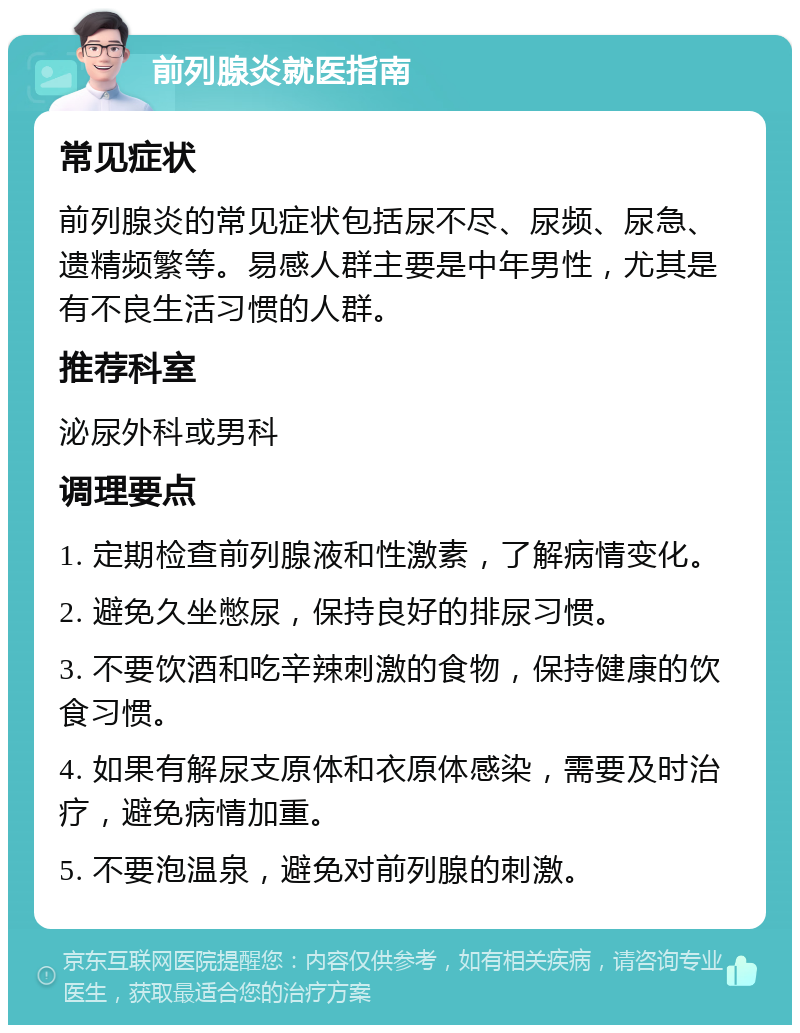 前列腺炎就医指南 常见症状 前列腺炎的常见症状包括尿不尽、尿频、尿急、遗精频繁等。易感人群主要是中年男性，尤其是有不良生活习惯的人群。 推荐科室 泌尿外科或男科 调理要点 1. 定期检查前列腺液和性激素，了解病情变化。 2. 避免久坐憋尿，保持良好的排尿习惯。 3. 不要饮酒和吃辛辣刺激的食物，保持健康的饮食习惯。 4. 如果有解尿支原体和衣原体感染，需要及时治疗，避免病情加重。 5. 不要泡温泉，避免对前列腺的刺激。