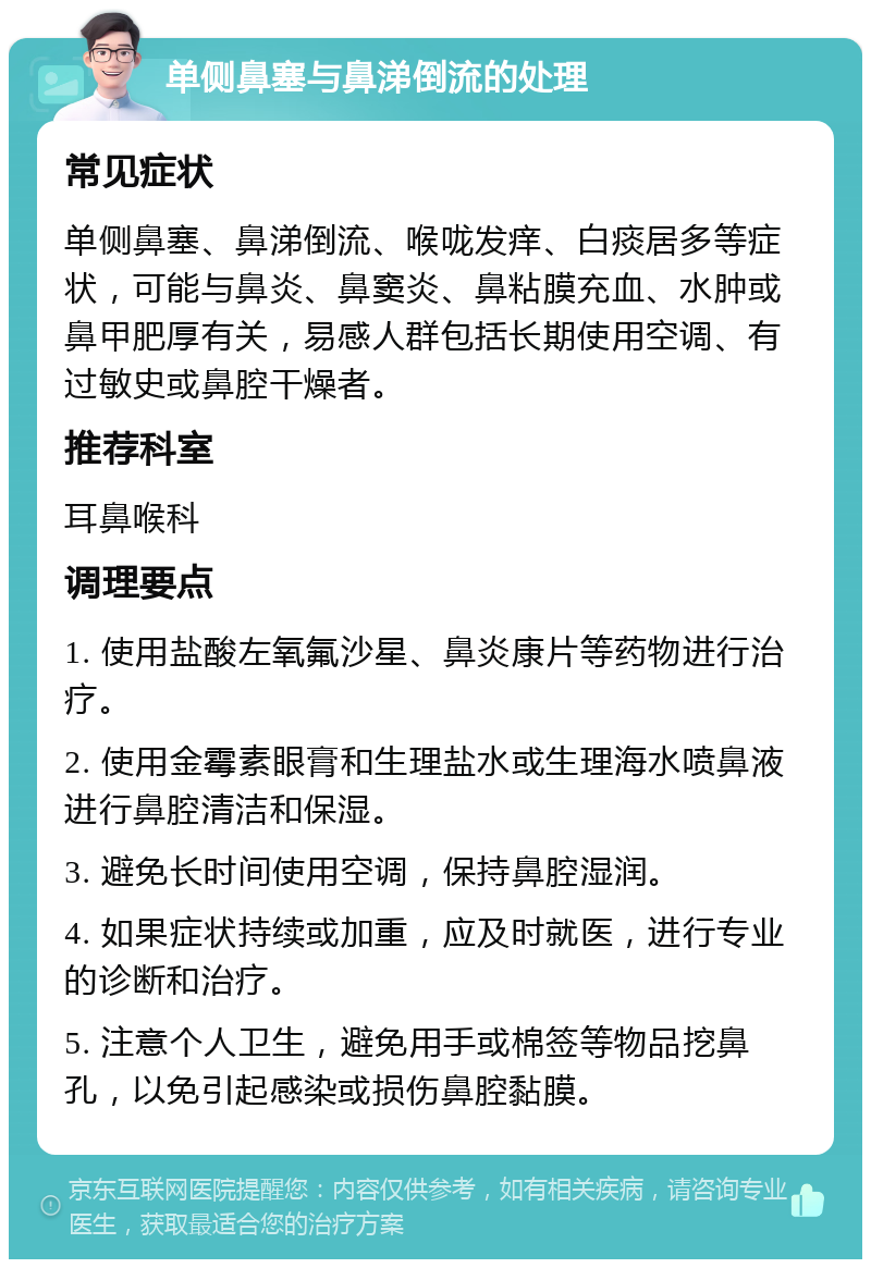 单侧鼻塞与鼻涕倒流的处理 常见症状 单侧鼻塞、鼻涕倒流、喉咙发痒、白痰居多等症状，可能与鼻炎、鼻窦炎、鼻粘膜充血、水肿或鼻甲肥厚有关，易感人群包括长期使用空调、有过敏史或鼻腔干燥者。 推荐科室 耳鼻喉科 调理要点 1. 使用盐酸左氧氟沙星、鼻炎康片等药物进行治疗。 2. 使用金霉素眼膏和生理盐水或生理海水喷鼻液进行鼻腔清洁和保湿。 3. 避免长时间使用空调，保持鼻腔湿润。 4. 如果症状持续或加重，应及时就医，进行专业的诊断和治疗。 5. 注意个人卫生，避免用手或棉签等物品挖鼻孔，以免引起感染或损伤鼻腔黏膜。