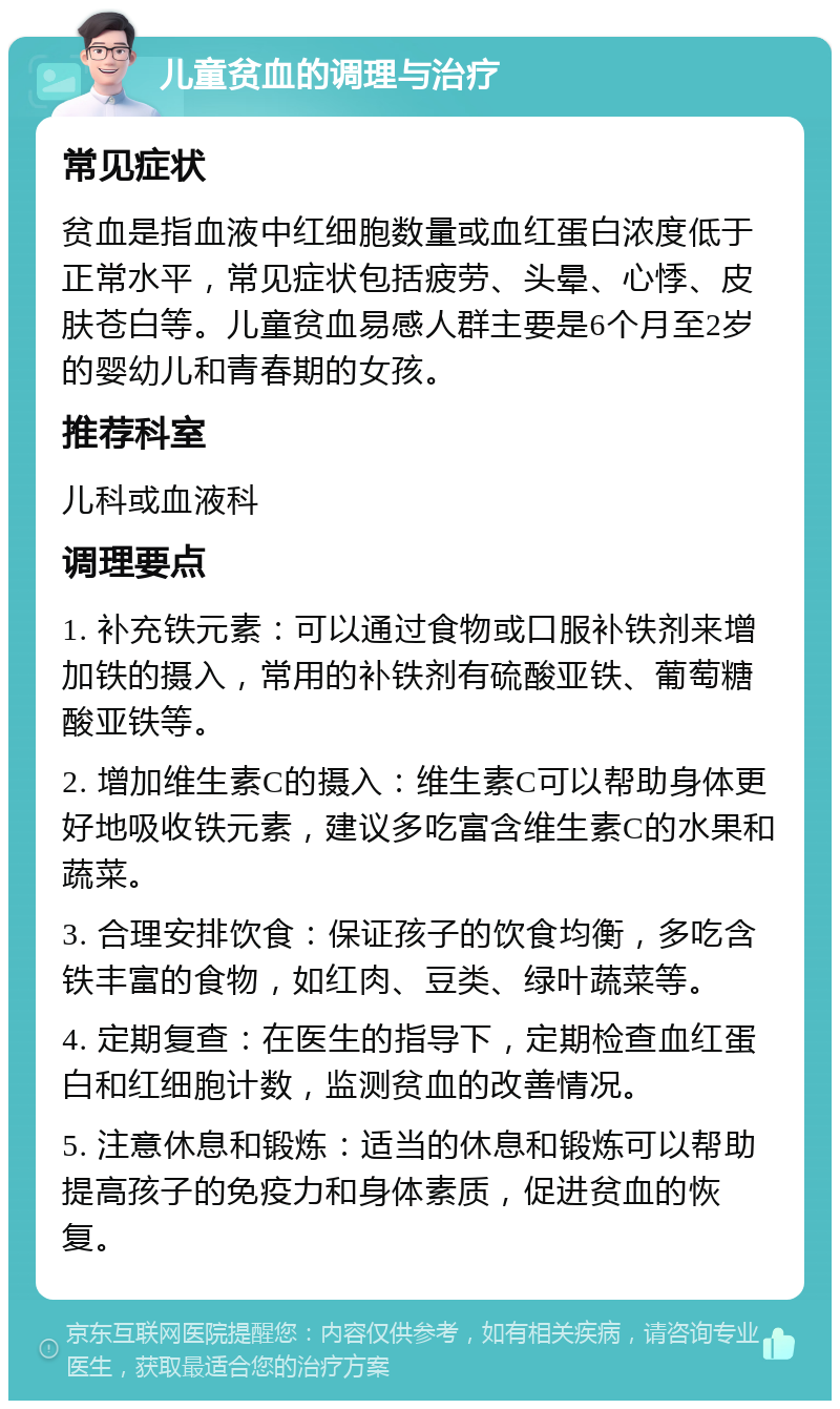 儿童贫血的调理与治疗 常见症状 贫血是指血液中红细胞数量或血红蛋白浓度低于正常水平，常见症状包括疲劳、头晕、心悸、皮肤苍白等。儿童贫血易感人群主要是6个月至2岁的婴幼儿和青春期的女孩。 推荐科室 儿科或血液科 调理要点 1. 补充铁元素：可以通过食物或口服补铁剂来增加铁的摄入，常用的补铁剂有硫酸亚铁、葡萄糖酸亚铁等。 2. 增加维生素C的摄入：维生素C可以帮助身体更好地吸收铁元素，建议多吃富含维生素C的水果和蔬菜。 3. 合理安排饮食：保证孩子的饮食均衡，多吃含铁丰富的食物，如红肉、豆类、绿叶蔬菜等。 4. 定期复查：在医生的指导下，定期检查血红蛋白和红细胞计数，监测贫血的改善情况。 5. 注意休息和锻炼：适当的休息和锻炼可以帮助提高孩子的免疫力和身体素质，促进贫血的恢复。