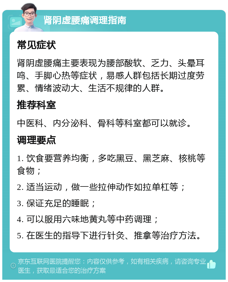 肾阴虚腰痛调理指南 常见症状 肾阴虚腰痛主要表现为腰部酸软、乏力、头晕耳鸣、手脚心热等症状，易感人群包括长期过度劳累、情绪波动大、生活不规律的人群。 推荐科室 中医科、内分泌科、骨科等科室都可以就诊。 调理要点 1. 饮食要营养均衡，多吃黑豆、黑芝麻、核桃等食物； 2. 适当运动，做一些拉伸动作如拉单杠等； 3. 保证充足的睡眠； 4. 可以服用六味地黄丸等中药调理； 5. 在医生的指导下进行针灸、推拿等治疗方法。