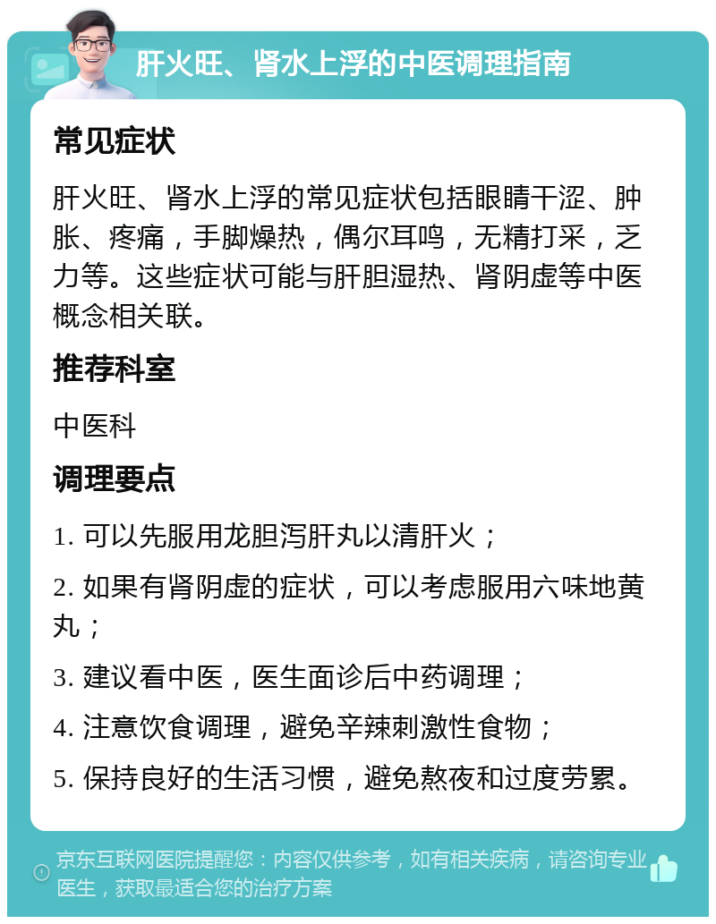 肝火旺、肾水上浮的中医调理指南 常见症状 肝火旺、肾水上浮的常见症状包括眼睛干涩、肿胀、疼痛，手脚燥热，偶尔耳鸣，无精打采，乏力等。这些症状可能与肝胆湿热、肾阴虚等中医概念相关联。 推荐科室 中医科 调理要点 1. 可以先服用龙胆泻肝丸以清肝火； 2. 如果有肾阴虚的症状，可以考虑服用六味地黄丸； 3. 建议看中医，医生面诊后中药调理； 4. 注意饮食调理，避免辛辣刺激性食物； 5. 保持良好的生活习惯，避免熬夜和过度劳累。