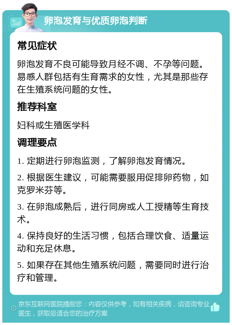 卵泡发育与优质卵泡判断 常见症状 卵泡发育不良可能导致月经不调、不孕等问题。易感人群包括有生育需求的女性，尤其是那些存在生殖系统问题的女性。 推荐科室 妇科或生殖医学科 调理要点 1. 定期进行卵泡监测，了解卵泡发育情况。 2. 根据医生建议，可能需要服用促排卵药物，如克罗米芬等。 3. 在卵泡成熟后，进行同房或人工授精等生育技术。 4. 保持良好的生活习惯，包括合理饮食、适量运动和充足休息。 5. 如果存在其他生殖系统问题，需要同时进行治疗和管理。