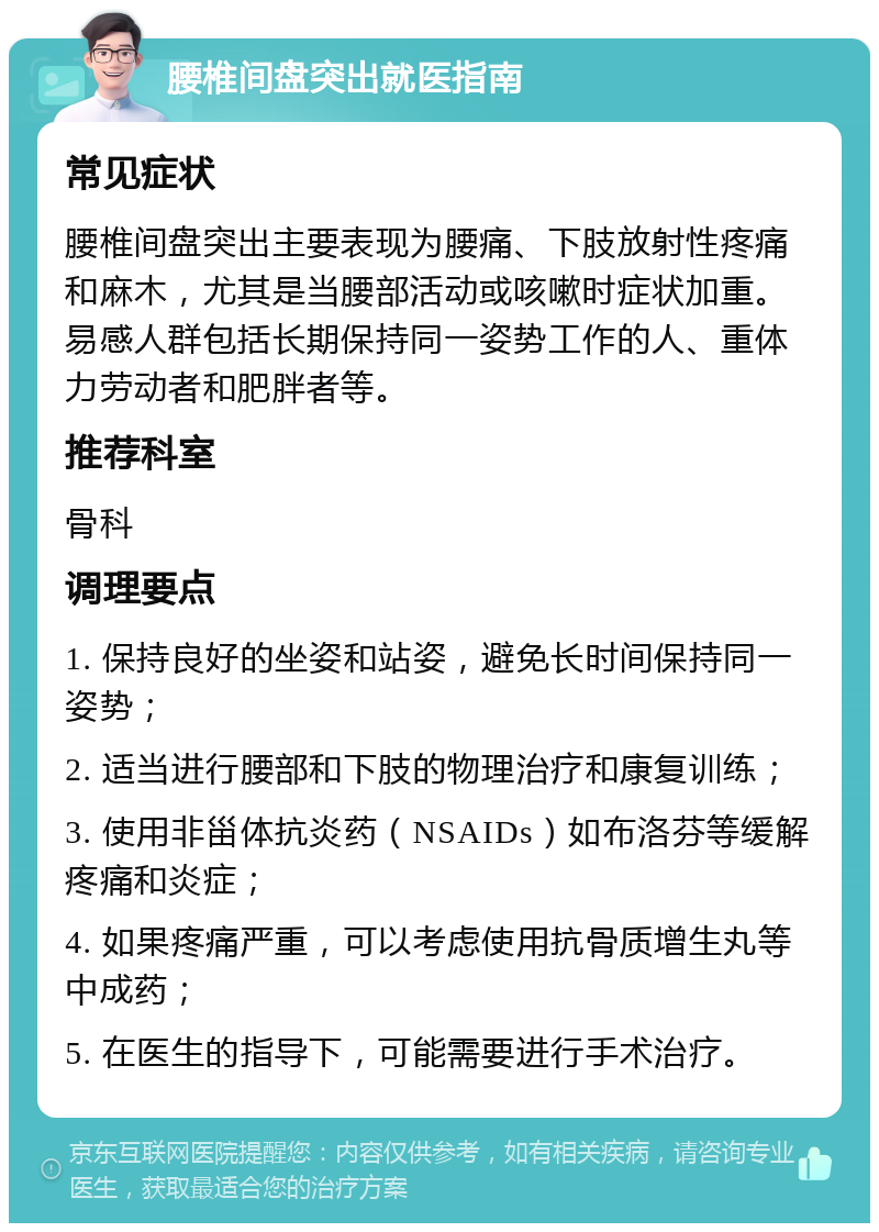 腰椎间盘突出就医指南 常见症状 腰椎间盘突出主要表现为腰痛、下肢放射性疼痛和麻木，尤其是当腰部活动或咳嗽时症状加重。易感人群包括长期保持同一姿势工作的人、重体力劳动者和肥胖者等。 推荐科室 骨科 调理要点 1. 保持良好的坐姿和站姿，避免长时间保持同一姿势； 2. 适当进行腰部和下肢的物理治疗和康复训练； 3. 使用非甾体抗炎药（NSAIDs）如布洛芬等缓解疼痛和炎症； 4. 如果疼痛严重，可以考虑使用抗骨质增生丸等中成药； 5. 在医生的指导下，可能需要进行手术治疗。