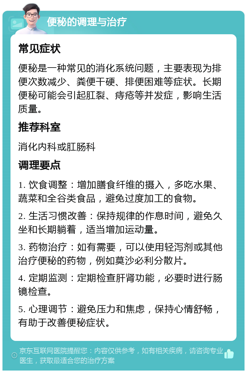 便秘的调理与治疗 常见症状 便秘是一种常见的消化系统问题，主要表现为排便次数减少、粪便干硬、排便困难等症状。长期便秘可能会引起肛裂、痔疮等并发症，影响生活质量。 推荐科室 消化内科或肛肠科 调理要点 1. 饮食调整：增加膳食纤维的摄入，多吃水果、蔬菜和全谷类食品，避免过度加工的食物。 2. 生活习惯改善：保持规律的作息时间，避免久坐和长期躺着，适当增加运动量。 3. 药物治疗：如有需要，可以使用轻泻剂或其他治疗便秘的药物，例如莫沙必利分散片。 4. 定期监测：定期检查肝肾功能，必要时进行肠镜检查。 5. 心理调节：避免压力和焦虑，保持心情舒畅，有助于改善便秘症状。