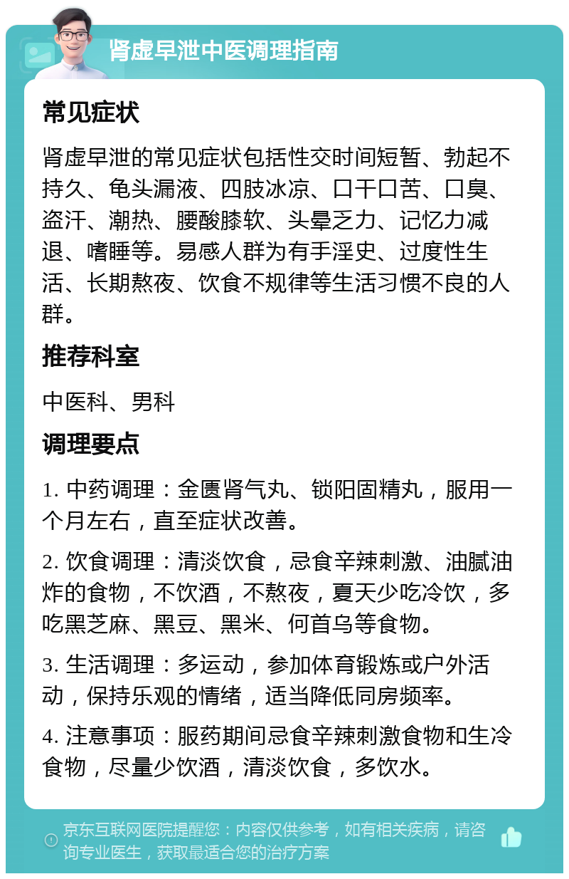 肾虚早泄中医调理指南 常见症状 肾虚早泄的常见症状包括性交时间短暂、勃起不持久、龟头漏液、四肢冰凉、口干口苦、口臭、盗汗、潮热、腰酸膝软、头晕乏力、记忆力减退、嗜睡等。易感人群为有手淫史、过度性生活、长期熬夜、饮食不规律等生活习惯不良的人群。 推荐科室 中医科、男科 调理要点 1. 中药调理：金匮肾气丸、锁阳固精丸，服用一个月左右，直至症状改善。 2. 饮食调理：清淡饮食，忌食辛辣刺激、油腻油炸的食物，不饮酒，不熬夜，夏天少吃冷饮，多吃黑芝麻、黑豆、黑米、何首乌等食物。 3. 生活调理：多运动，参加体育锻炼或户外活动，保持乐观的情绪，适当降低同房频率。 4. 注意事项：服药期间忌食辛辣刺激食物和生冷食物，尽量少饮酒，清淡饮食，多饮水。