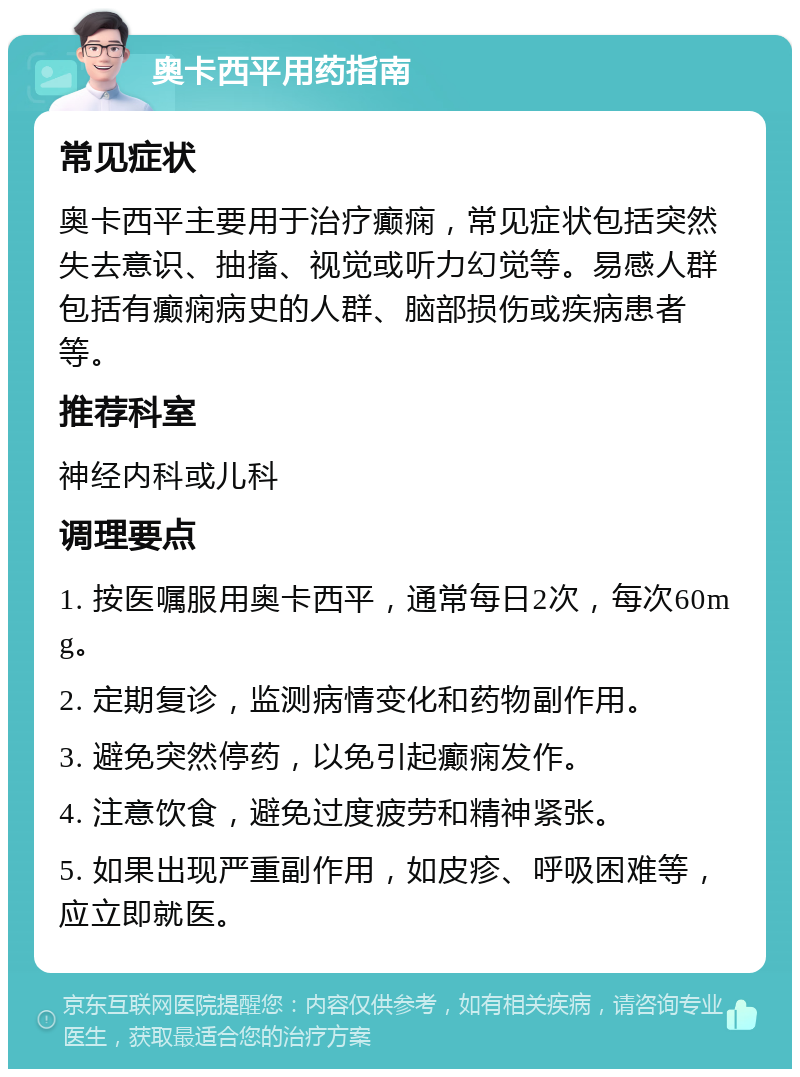 奥卡西平用药指南 常见症状 奥卡西平主要用于治疗癫痫，常见症状包括突然失去意识、抽搐、视觉或听力幻觉等。易感人群包括有癫痫病史的人群、脑部损伤或疾病患者等。 推荐科室 神经内科或儿科 调理要点 1. 按医嘱服用奥卡西平，通常每日2次，每次60mg。 2. 定期复诊，监测病情变化和药物副作用。 3. 避免突然停药，以免引起癫痫发作。 4. 注意饮食，避免过度疲劳和精神紧张。 5. 如果出现严重副作用，如皮疹、呼吸困难等，应立即就医。