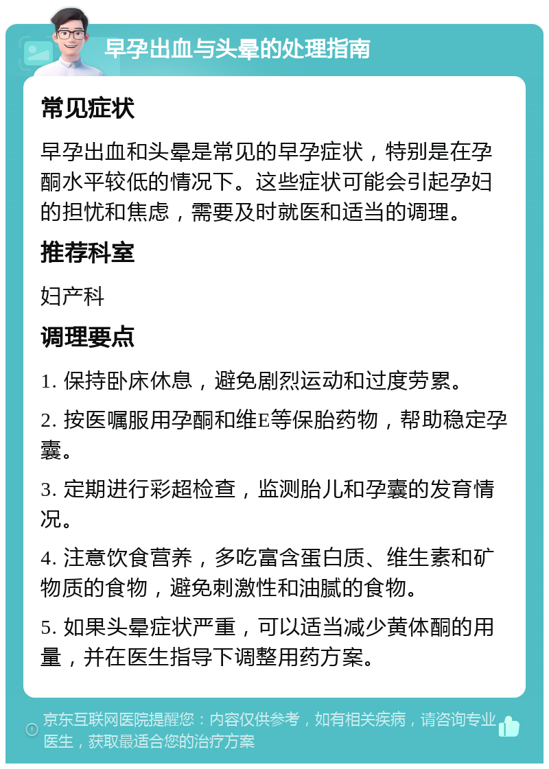 早孕出血与头晕的处理指南 常见症状 早孕出血和头晕是常见的早孕症状，特别是在孕酮水平较低的情况下。这些症状可能会引起孕妇的担忧和焦虑，需要及时就医和适当的调理。 推荐科室 妇产科 调理要点 1. 保持卧床休息，避免剧烈运动和过度劳累。 2. 按医嘱服用孕酮和维E等保胎药物，帮助稳定孕囊。 3. 定期进行彩超检查，监测胎儿和孕囊的发育情况。 4. 注意饮食营养，多吃富含蛋白质、维生素和矿物质的食物，避免刺激性和油腻的食物。 5. 如果头晕症状严重，可以适当减少黄体酮的用量，并在医生指导下调整用药方案。