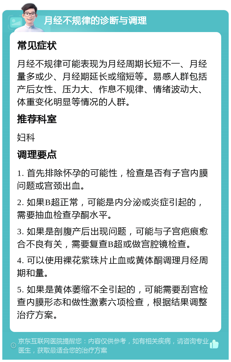 月经不规律的诊断与调理 常见症状 月经不规律可能表现为月经周期长短不一、月经量多或少、月经期延长或缩短等。易感人群包括产后女性、压力大、作息不规律、情绪波动大、体重变化明显等情况的人群。 推荐科室 妇科 调理要点 1. 首先排除怀孕的可能性，检查是否有子宫内膜问题或宫颈出血。 2. 如果B超正常，可能是内分泌或炎症引起的，需要抽血检查孕酮水平。 3. 如果是剖腹产后出现问题，可能与子宫疤痕愈合不良有关，需要复查B超或做宫腔镜检查。 4. 可以使用裸花紫珠片止血或黄体酮调理月经周期和量。 5. 如果是黄体萎缩不全引起的，可能需要刮宫检查内膜形态和做性激素六项检查，根据结果调整治疗方案。