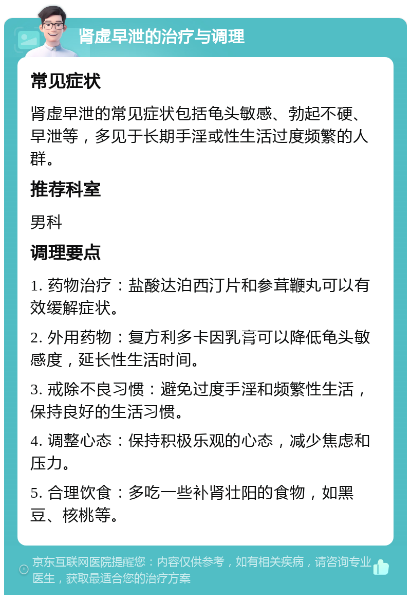 肾虚早泄的治疗与调理 常见症状 肾虚早泄的常见症状包括龟头敏感、勃起不硬、早泄等，多见于长期手淫或性生活过度频繁的人群。 推荐科室 男科 调理要点 1. 药物治疗：盐酸达泊西汀片和参茸鞭丸可以有效缓解症状。 2. 外用药物：复方利多卡因乳膏可以降低龟头敏感度，延长性生活时间。 3. 戒除不良习惯：避免过度手淫和频繁性生活，保持良好的生活习惯。 4. 调整心态：保持积极乐观的心态，减少焦虑和压力。 5. 合理饮食：多吃一些补肾壮阳的食物，如黑豆、核桃等。