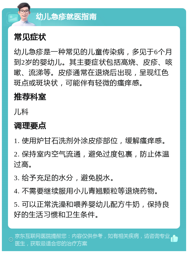 幼儿急疹就医指南 常见症状 幼儿急疹是一种常见的儿童传染病，多见于6个月到2岁的婴幼儿。其主要症状包括高烧、皮疹、咳嗽、流涕等。皮疹通常在退烧后出现，呈现红色斑点或斑块状，可能伴有轻微的瘙痒感。 推荐科室 儿科 调理要点 1. 使用炉甘石洗剂外涂皮疹部位，缓解瘙痒感。 2. 保持室内空气流通，避免过度包裹，防止体温过高。 3. 给予充足的水分，避免脱水。 4. 不需要继续服用小儿青翘颗粒等退烧药物。 5. 可以正常洗澡和喂养婴幼儿配方牛奶，保持良好的生活习惯和卫生条件。