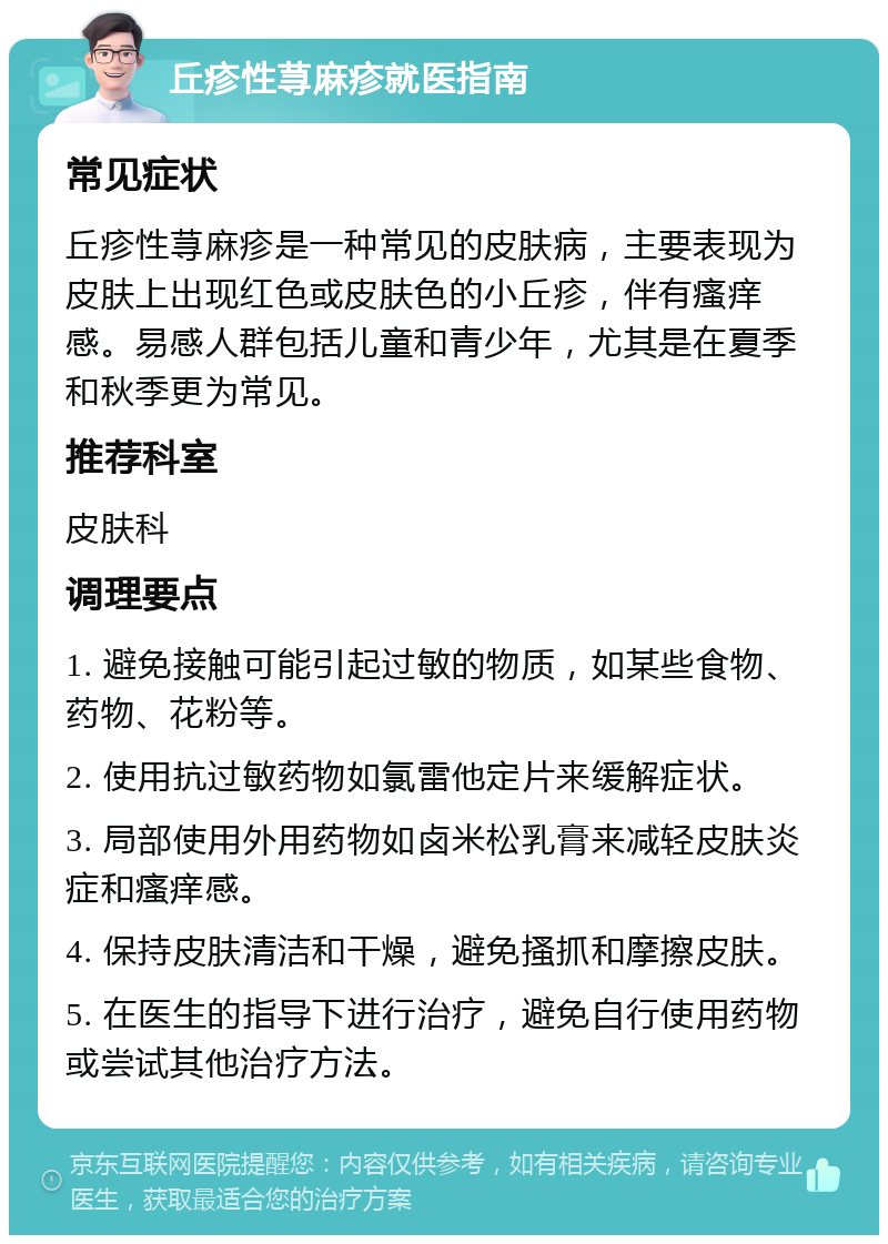 丘疹性荨麻疹就医指南 常见症状 丘疹性荨麻疹是一种常见的皮肤病，主要表现为皮肤上出现红色或皮肤色的小丘疹，伴有瘙痒感。易感人群包括儿童和青少年，尤其是在夏季和秋季更为常见。 推荐科室 皮肤科 调理要点 1. 避免接触可能引起过敏的物质，如某些食物、药物、花粉等。 2. 使用抗过敏药物如氯雷他定片来缓解症状。 3. 局部使用外用药物如卤米松乳膏来减轻皮肤炎症和瘙痒感。 4. 保持皮肤清洁和干燥，避免搔抓和摩擦皮肤。 5. 在医生的指导下进行治疗，避免自行使用药物或尝试其他治疗方法。