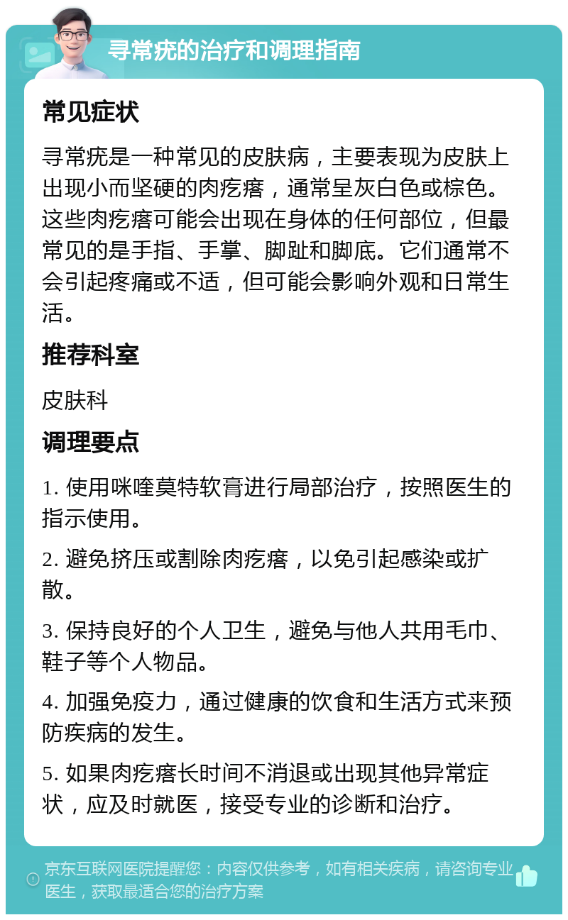 寻常疣的治疗和调理指南 常见症状 寻常疣是一种常见的皮肤病，主要表现为皮肤上出现小而坚硬的肉疙瘩，通常呈灰白色或棕色。这些肉疙瘩可能会出现在身体的任何部位，但最常见的是手指、手掌、脚趾和脚底。它们通常不会引起疼痛或不适，但可能会影响外观和日常生活。 推荐科室 皮肤科 调理要点 1. 使用咪喹莫特软膏进行局部治疗，按照医生的指示使用。 2. 避免挤压或割除肉疙瘩，以免引起感染或扩散。 3. 保持良好的个人卫生，避免与他人共用毛巾、鞋子等个人物品。 4. 加强免疫力，通过健康的饮食和生活方式来预防疾病的发生。 5. 如果肉疙瘩长时间不消退或出现其他异常症状，应及时就医，接受专业的诊断和治疗。