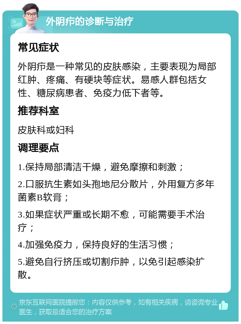 外阴疖的诊断与治疗 常见症状 外阴疖是一种常见的皮肤感染，主要表现为局部红肿、疼痛、有硬块等症状。易感人群包括女性、糖尿病患者、免疫力低下者等。 推荐科室 皮肤科或妇科 调理要点 1.保持局部清洁干燥，避免摩擦和刺激； 2.口服抗生素如头孢地尼分散片，外用复方多年菌素B软膏； 3.如果症状严重或长期不愈，可能需要手术治疗； 4.加强免疫力，保持良好的生活习惯； 5.避免自行挤压或切割疖肿，以免引起感染扩散。