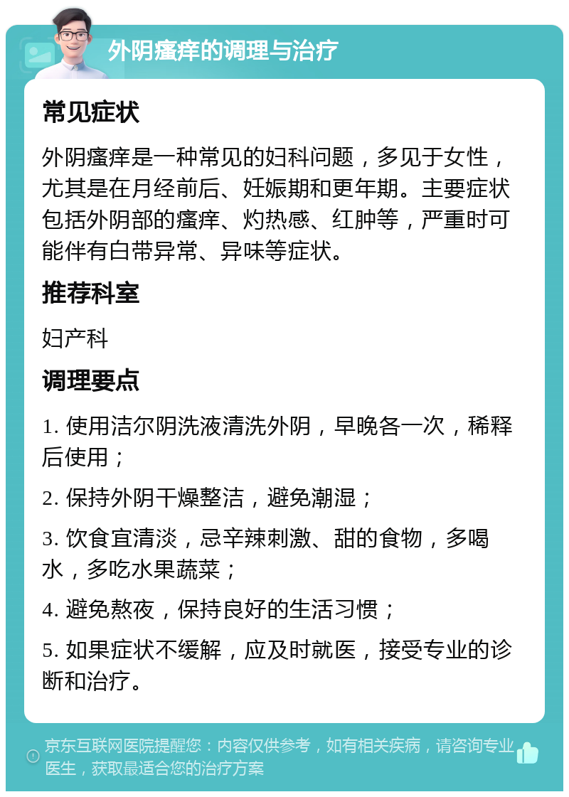 外阴瘙痒的调理与治疗 常见症状 外阴瘙痒是一种常见的妇科问题，多见于女性，尤其是在月经前后、妊娠期和更年期。主要症状包括外阴部的瘙痒、灼热感、红肿等，严重时可能伴有白带异常、异味等症状。 推荐科室 妇产科 调理要点 1. 使用洁尔阴洗液清洗外阴，早晚各一次，稀释后使用； 2. 保持外阴干燥整洁，避免潮湿； 3. 饮食宜清淡，忌辛辣刺激、甜的食物，多喝水，多吃水果蔬菜； 4. 避免熬夜，保持良好的生活习惯； 5. 如果症状不缓解，应及时就医，接受专业的诊断和治疗。