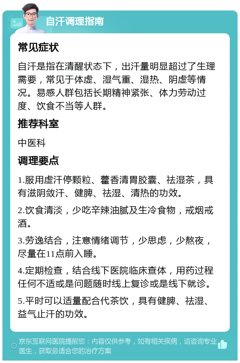 自汗调理指南 常见症状 自汗是指在清醒状态下，出汗量明显超过了生理需要，常见于体虚、湿气重、湿热、阴虚等情况。易感人群包括长期精神紧张、体力劳动过度、饮食不当等人群。 推荐科室 中医科 调理要点 1.服用虚汗停颗粒、藿香清胃胶囊、祛湿茶，具有滋阴敛汗、健脾、祛湿、清热的功效。 2.饮食清淡，少吃辛辣油腻及生冷食物，戒烟戒酒。 3.劳逸结合，注意情绪调节，少思虑，少熬夜，尽量在11点前入睡。 4.定期检查，结合线下医院临床查体，用药过程任何不适或是问题随时线上复诊或是线下就诊。 5.平时可以适量配合代茶饮，具有健脾、祛湿、益气止汗的功效。