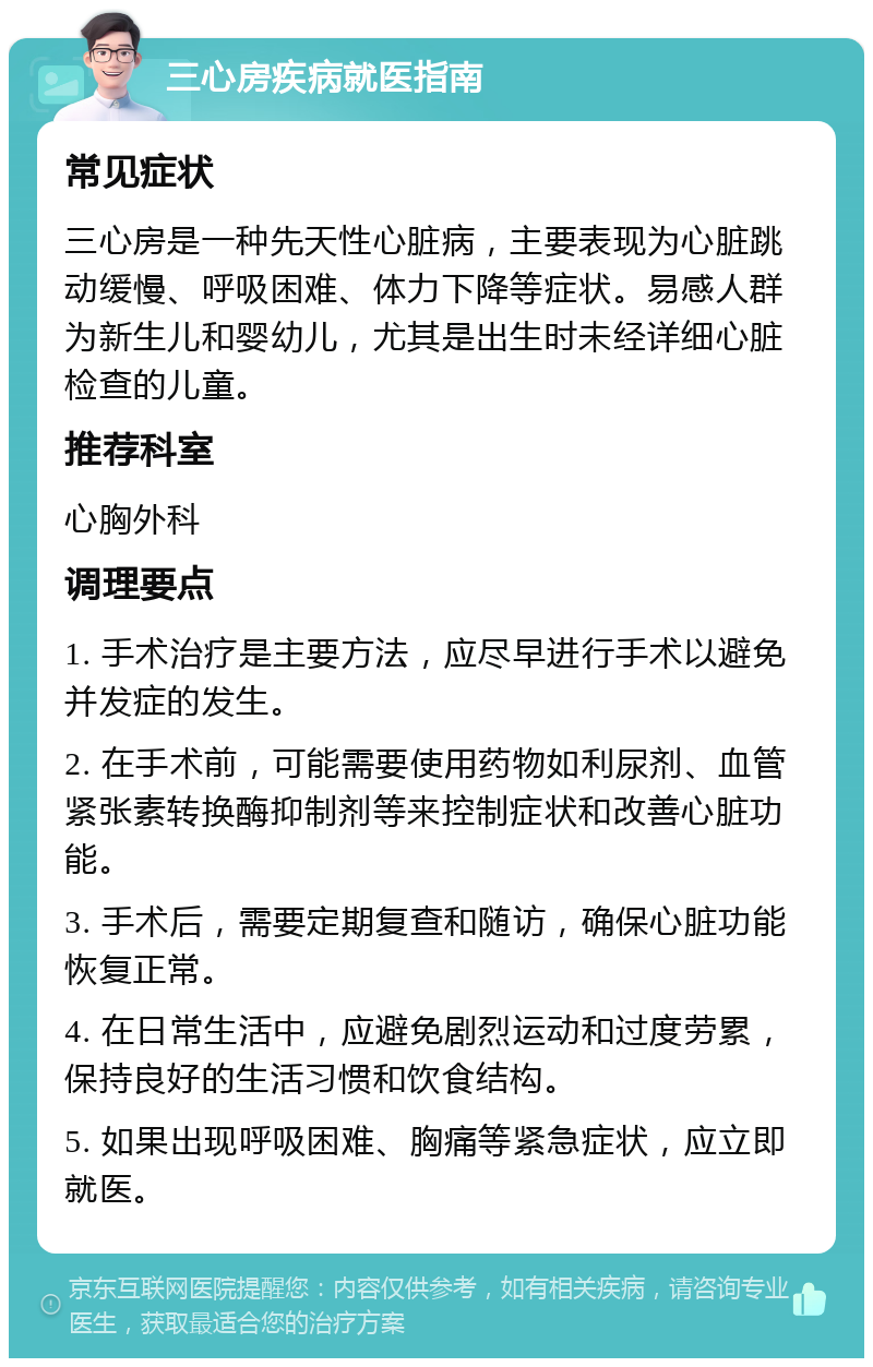 三心房疾病就医指南 常见症状 三心房是一种先天性心脏病，主要表现为心脏跳动缓慢、呼吸困难、体力下降等症状。易感人群为新生儿和婴幼儿，尤其是出生时未经详细心脏检查的儿童。 推荐科室 心胸外科 调理要点 1. 手术治疗是主要方法，应尽早进行手术以避免并发症的发生。 2. 在手术前，可能需要使用药物如利尿剂、血管紧张素转换酶抑制剂等来控制症状和改善心脏功能。 3. 手术后，需要定期复查和随访，确保心脏功能恢复正常。 4. 在日常生活中，应避免剧烈运动和过度劳累，保持良好的生活习惯和饮食结构。 5. 如果出现呼吸困难、胸痛等紧急症状，应立即就医。