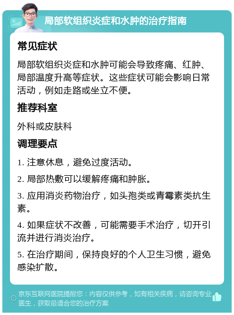 局部软组织炎症和水肿的治疗指南 常见症状 局部软组织炎症和水肿可能会导致疼痛、红肿、局部温度升高等症状。这些症状可能会影响日常活动，例如走路或坐立不便。 推荐科室 外科或皮肤科 调理要点 1. 注意休息，避免过度活动。 2. 局部热敷可以缓解疼痛和肿胀。 3. 应用消炎药物治疗，如头孢类或青霉素类抗生素。 4. 如果症状不改善，可能需要手术治疗，切开引流并进行消炎治疗。 5. 在治疗期间，保持良好的个人卫生习惯，避免感染扩散。