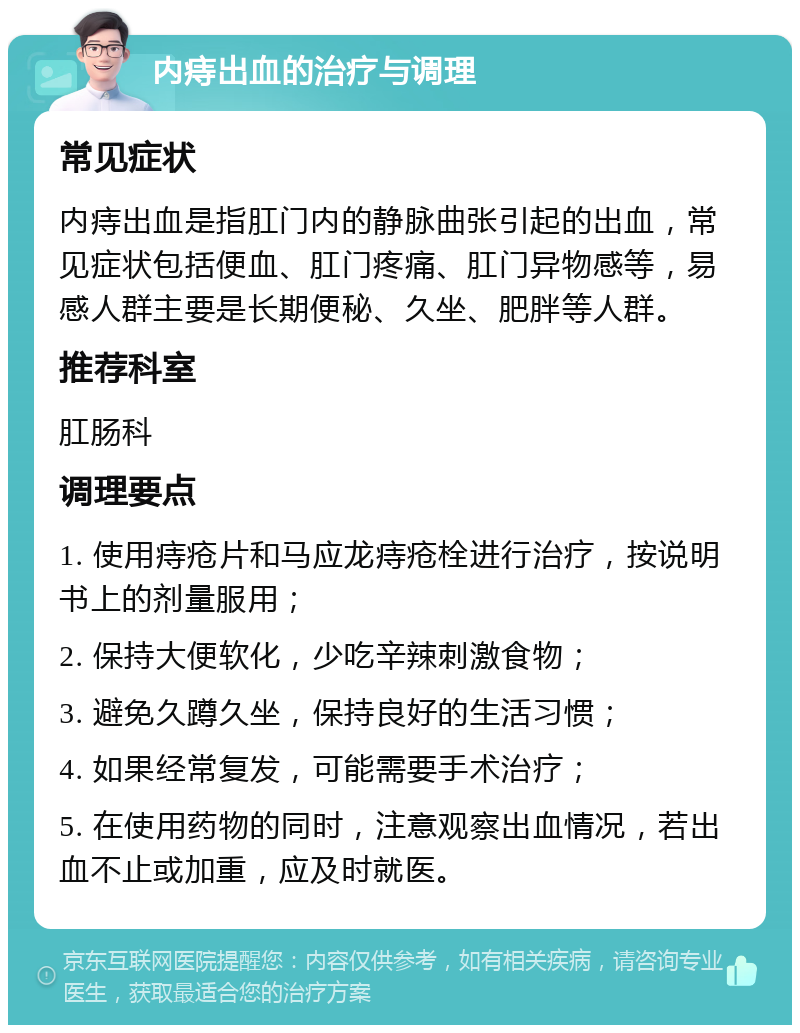 内痔出血的治疗与调理 常见症状 内痔出血是指肛门内的静脉曲张引起的出血，常见症状包括便血、肛门疼痛、肛门异物感等，易感人群主要是长期便秘、久坐、肥胖等人群。 推荐科室 肛肠科 调理要点 1. 使用痔疮片和马应龙痔疮栓进行治疗，按说明书上的剂量服用； 2. 保持大便软化，少吃辛辣刺激食物； 3. 避免久蹲久坐，保持良好的生活习惯； 4. 如果经常复发，可能需要手术治疗； 5. 在使用药物的同时，注意观察出血情况，若出血不止或加重，应及时就医。