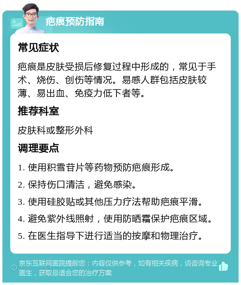 疤痕预防指南 常见症状 疤痕是皮肤受损后修复过程中形成的，常见于手术、烧伤、创伤等情况。易感人群包括皮肤较薄、易出血、免疫力低下者等。 推荐科室 皮肤科或整形外科 调理要点 1. 使用积雪苷片等药物预防疤痕形成。 2. 保持伤口清洁，避免感染。 3. 使用硅胶贴或其他压力疗法帮助疤痕平滑。 4. 避免紫外线照射，使用防晒霜保护疤痕区域。 5. 在医生指导下进行适当的按摩和物理治疗。