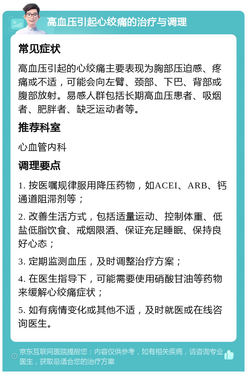 高血压引起心绞痛的治疗与调理 常见症状 高血压引起的心绞痛主要表现为胸部压迫感、疼痛或不适，可能会向左臂、颈部、下巴、背部或腹部放射。易感人群包括长期高血压患者、吸烟者、肥胖者、缺乏运动者等。 推荐科室 心血管内科 调理要点 1. 按医嘱规律服用降压药物，如ACEI、ARB、钙通道阻滞剂等； 2. 改善生活方式，包括适量运动、控制体重、低盐低脂饮食、戒烟限酒、保证充足睡眠、保持良好心态； 3. 定期监测血压，及时调整治疗方案； 4. 在医生指导下，可能需要使用硝酸甘油等药物来缓解心绞痛症状； 5. 如有病情变化或其他不适，及时就医或在线咨询医生。