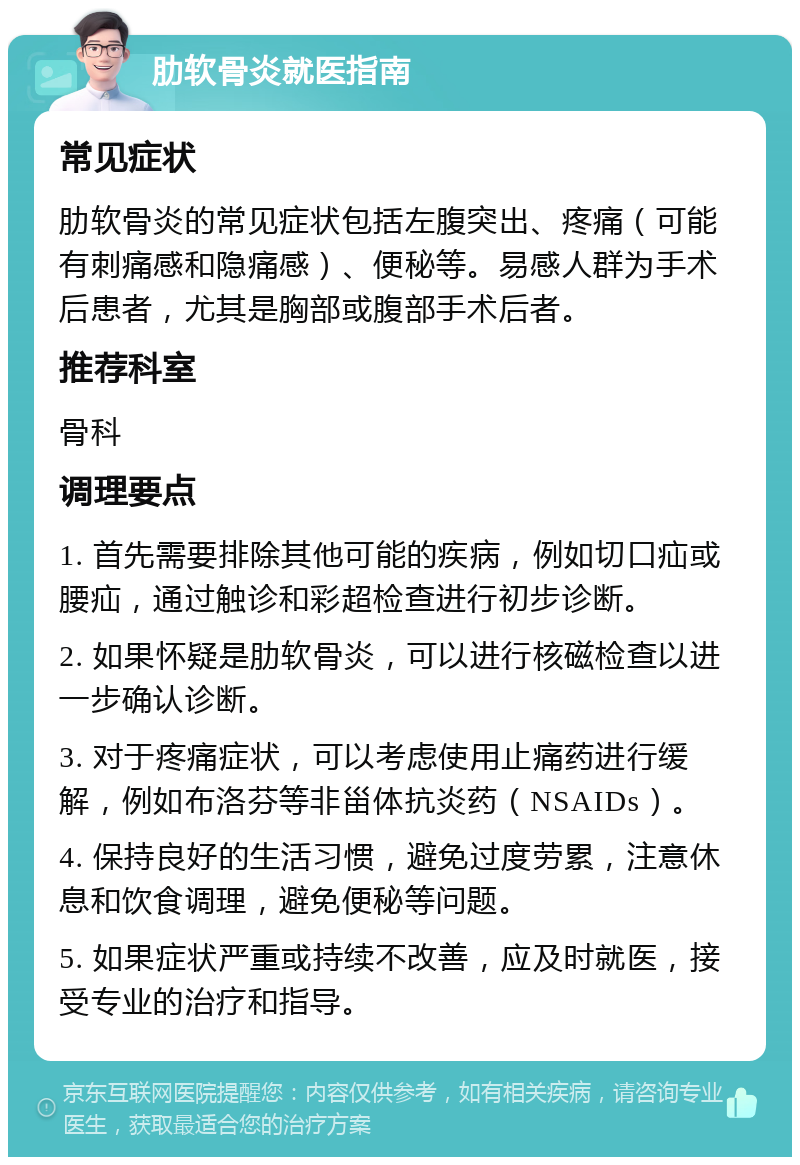 肋软骨炎就医指南 常见症状 肋软骨炎的常见症状包括左腹突出、疼痛（可能有刺痛感和隐痛感）、便秘等。易感人群为手术后患者，尤其是胸部或腹部手术后者。 推荐科室 骨科 调理要点 1. 首先需要排除其他可能的疾病，例如切口疝或腰疝，通过触诊和彩超检查进行初步诊断。 2. 如果怀疑是肋软骨炎，可以进行核磁检查以进一步确认诊断。 3. 对于疼痛症状，可以考虑使用止痛药进行缓解，例如布洛芬等非甾体抗炎药（NSAIDs）。 4. 保持良好的生活习惯，避免过度劳累，注意休息和饮食调理，避免便秘等问题。 5. 如果症状严重或持续不改善，应及时就医，接受专业的治疗和指导。