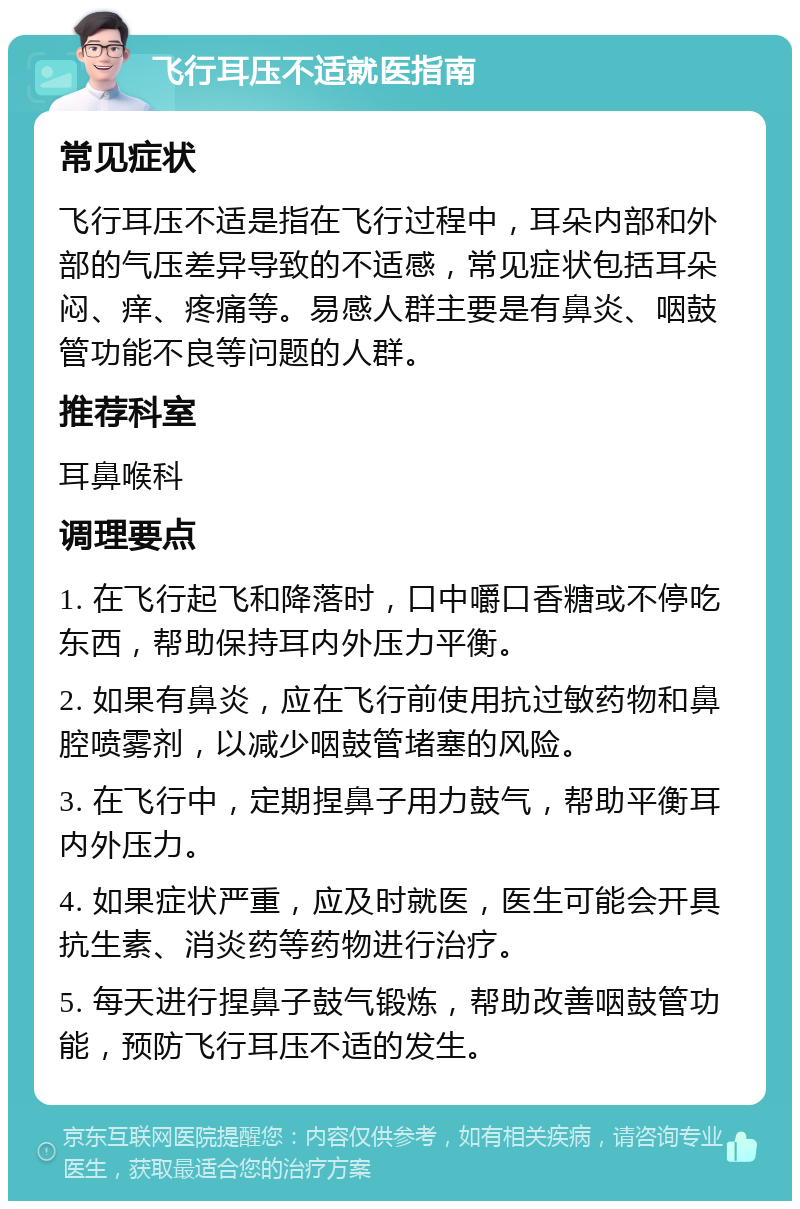 飞行耳压不适就医指南 常见症状 飞行耳压不适是指在飞行过程中，耳朵内部和外部的气压差异导致的不适感，常见症状包括耳朵闷、痒、疼痛等。易感人群主要是有鼻炎、咽鼓管功能不良等问题的人群。 推荐科室 耳鼻喉科 调理要点 1. 在飞行起飞和降落时，口中嚼口香糖或不停吃东西，帮助保持耳内外压力平衡。 2. 如果有鼻炎，应在飞行前使用抗过敏药物和鼻腔喷雾剂，以减少咽鼓管堵塞的风险。 3. 在飞行中，定期捏鼻子用力鼓气，帮助平衡耳内外压力。 4. 如果症状严重，应及时就医，医生可能会开具抗生素、消炎药等药物进行治疗。 5. 每天进行捏鼻子鼓气锻炼，帮助改善咽鼓管功能，预防飞行耳压不适的发生。