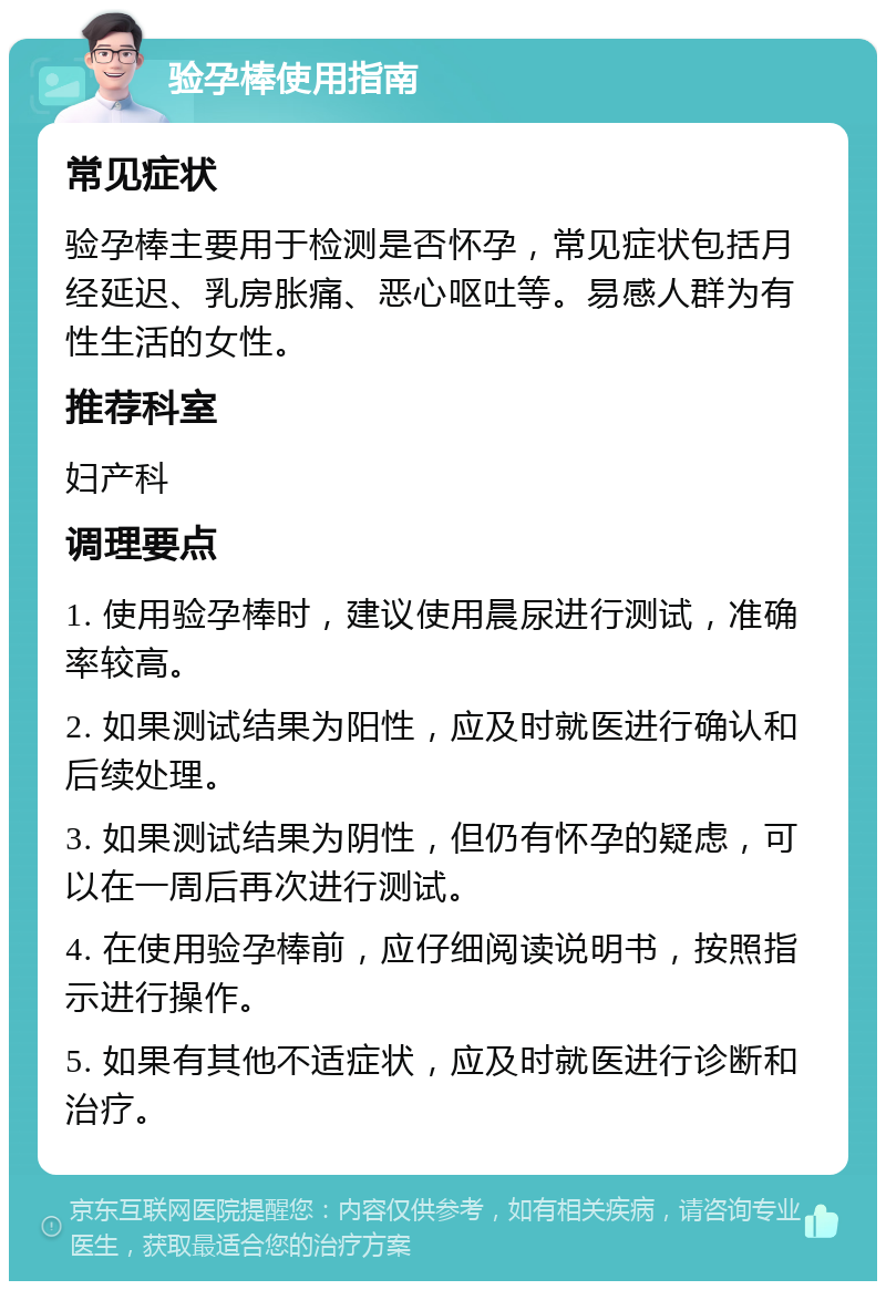 验孕棒使用指南 常见症状 验孕棒主要用于检测是否怀孕，常见症状包括月经延迟、乳房胀痛、恶心呕吐等。易感人群为有性生活的女性。 推荐科室 妇产科 调理要点 1. 使用验孕棒时，建议使用晨尿进行测试，准确率较高。 2. 如果测试结果为阳性，应及时就医进行确认和后续处理。 3. 如果测试结果为阴性，但仍有怀孕的疑虑，可以在一周后再次进行测试。 4. 在使用验孕棒前，应仔细阅读说明书，按照指示进行操作。 5. 如果有其他不适症状，应及时就医进行诊断和治疗。