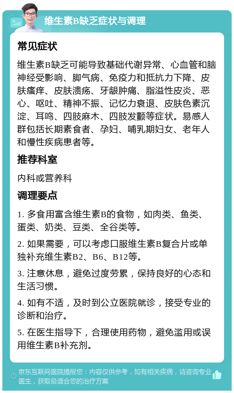 维生素B缺乏症状与调理 常见症状 维生素B缺乏可能导致基础代谢异常、心血管和脑神经受影响、脚气病、免疫力和抵抗力下降、皮肤瘙痒、皮肤溃疡、牙龈肿痛、脂溢性皮炎、恶心、呕吐、精神不振、记忆力衰退、皮肤色素沉淀、耳鸣、四肢麻木、四肢发颤等症状。易感人群包括长期素食者、孕妇、哺乳期妇女、老年人和慢性疾病患者等。 推荐科室 内科或营养科 调理要点 1. 多食用富含维生素B的食物，如肉类、鱼类、蛋类、奶类、豆类、全谷类等。 2. 如果需要，可以考虑口服维生素B复合片或单独补充维生素B2、B6、B12等。 3. 注意休息，避免过度劳累，保持良好的心态和生活习惯。 4. 如有不适，及时到公立医院就诊，接受专业的诊断和治疗。 5. 在医生指导下，合理使用药物，避免滥用或误用维生素B补充剂。