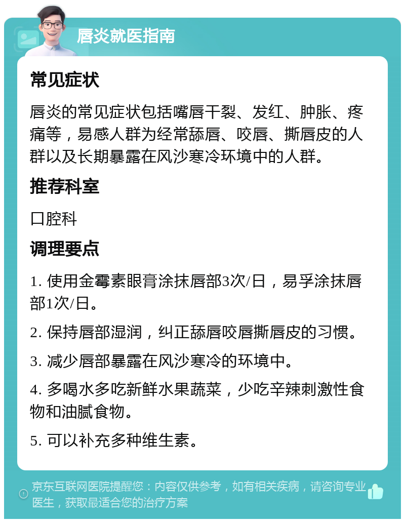 唇炎就医指南 常见症状 唇炎的常见症状包括嘴唇干裂、发红、肿胀、疼痛等，易感人群为经常舔唇、咬唇、撕唇皮的人群以及长期暴露在风沙寒冷环境中的人群。 推荐科室 口腔科 调理要点 1. 使用金霉素眼膏涂抹唇部3次/日，易孚涂抹唇部1次/日。 2. 保持唇部湿润，纠正舔唇咬唇撕唇皮的习惯。 3. 减少唇部暴露在风沙寒冷的环境中。 4. 多喝水多吃新鲜水果蔬菜，少吃辛辣刺激性食物和油腻食物。 5. 可以补充多种维生素。