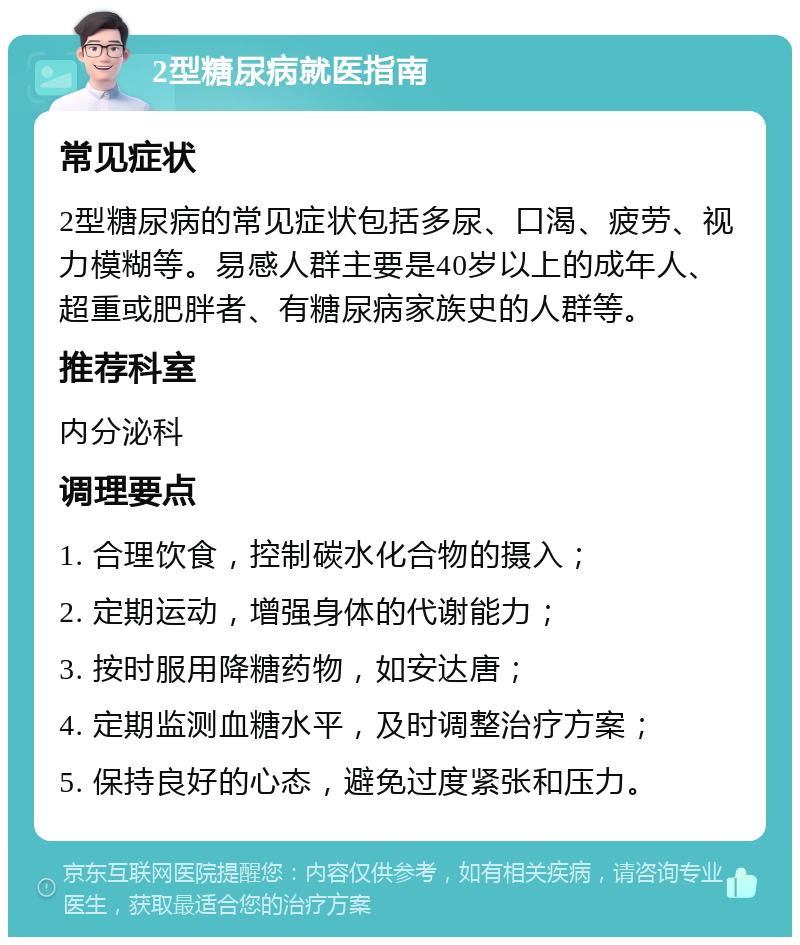 2型糖尿病就医指南 常见症状 2型糖尿病的常见症状包括多尿、口渴、疲劳、视力模糊等。易感人群主要是40岁以上的成年人、超重或肥胖者、有糖尿病家族史的人群等。 推荐科室 内分泌科 调理要点 1. 合理饮食，控制碳水化合物的摄入； 2. 定期运动，增强身体的代谢能力； 3. 按时服用降糖药物，如安达唐； 4. 定期监测血糖水平，及时调整治疗方案； 5. 保持良好的心态，避免过度紧张和压力。