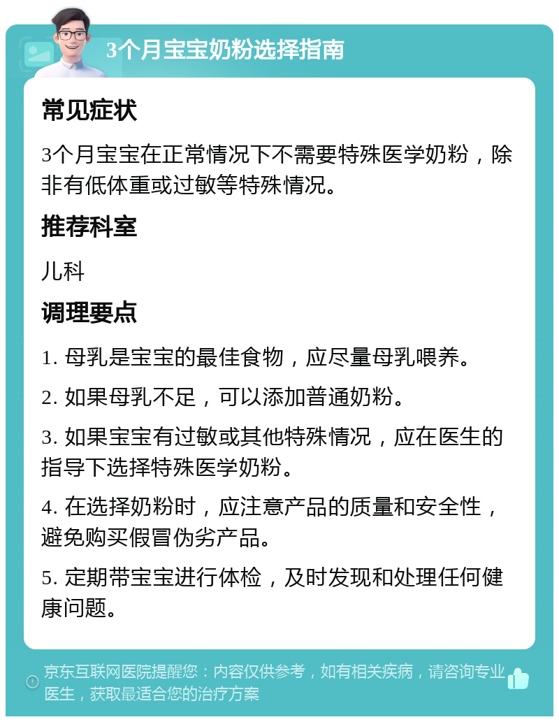 3个月宝宝奶粉选择指南 常见症状 3个月宝宝在正常情况下不需要特殊医学奶粉，除非有低体重或过敏等特殊情况。 推荐科室 儿科 调理要点 1. 母乳是宝宝的最佳食物，应尽量母乳喂养。 2. 如果母乳不足，可以添加普通奶粉。 3. 如果宝宝有过敏或其他特殊情况，应在医生的指导下选择特殊医学奶粉。 4. 在选择奶粉时，应注意产品的质量和安全性，避免购买假冒伪劣产品。 5. 定期带宝宝进行体检，及时发现和处理任何健康问题。