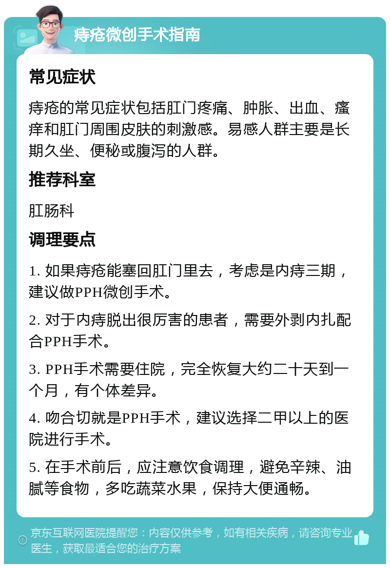 痔疮微创手术指南 常见症状 痔疮的常见症状包括肛门疼痛、肿胀、出血、瘙痒和肛门周围皮肤的刺激感。易感人群主要是长期久坐、便秘或腹泻的人群。 推荐科室 肛肠科 调理要点 1. 如果痔疮能塞回肛门里去，考虑是内痔三期，建议做PPH微创手术。 2. 对于内痔脱出很厉害的患者，需要外剥内扎配合PPH手术。 3. PPH手术需要住院，完全恢复大约二十天到一个月，有个体差异。 4. 吻合切就是PPH手术，建议选择二甲以上的医院进行手术。 5. 在手术前后，应注意饮食调理，避免辛辣、油腻等食物，多吃蔬菜水果，保持大便通畅。