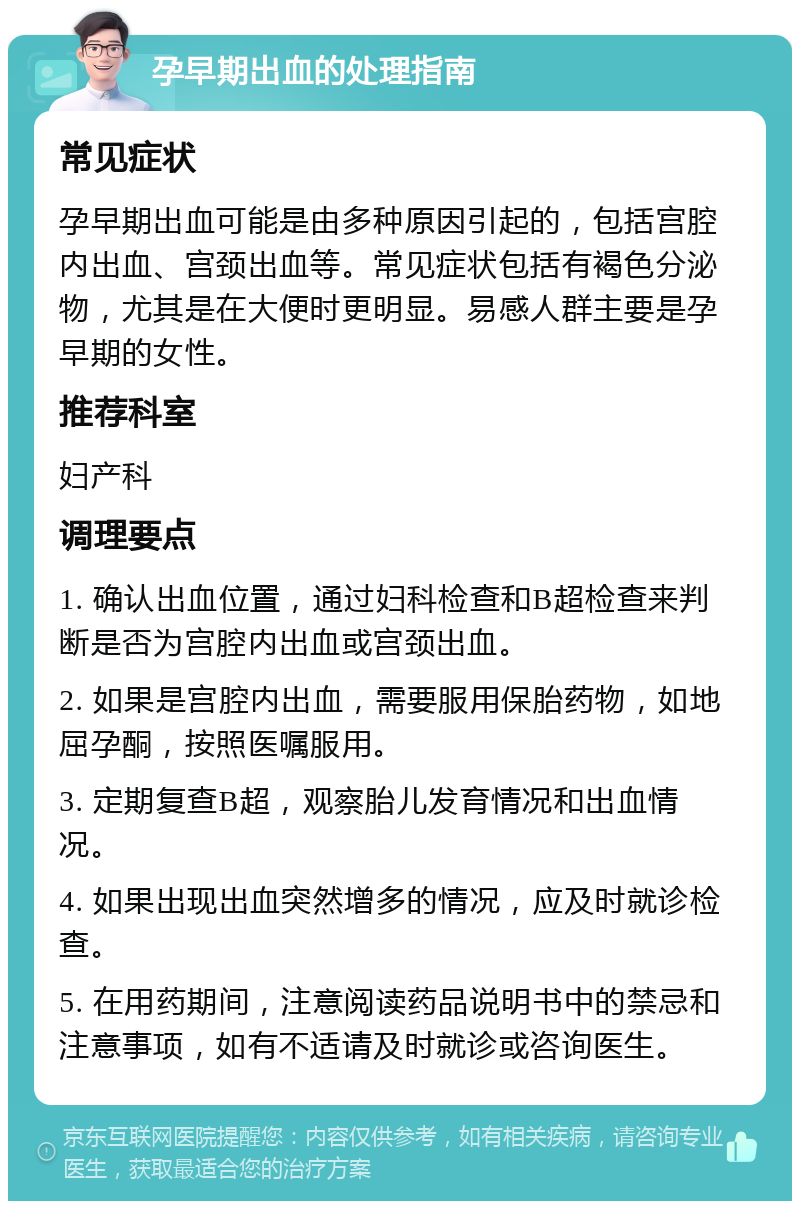 孕早期出血的处理指南 常见症状 孕早期出血可能是由多种原因引起的，包括宫腔内出血、宫颈出血等。常见症状包括有褐色分泌物，尤其是在大便时更明显。易感人群主要是孕早期的女性。 推荐科室 妇产科 调理要点 1. 确认出血位置，通过妇科检查和B超检查来判断是否为宫腔内出血或宫颈出血。 2. 如果是宫腔内出血，需要服用保胎药物，如地屈孕酮，按照医嘱服用。 3. 定期复查B超，观察胎儿发育情况和出血情况。 4. 如果出现出血突然增多的情况，应及时就诊检查。 5. 在用药期间，注意阅读药品说明书中的禁忌和注意事项，如有不适请及时就诊或咨询医生。