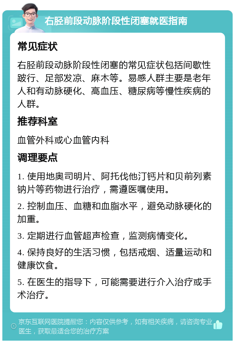 右胫前段动脉阶段性闭塞就医指南 常见症状 右胫前段动脉阶段性闭塞的常见症状包括间歇性跛行、足部发凉、麻木等。易感人群主要是老年人和有动脉硬化、高血压、糖尿病等慢性疾病的人群。 推荐科室 血管外科或心血管内科 调理要点 1. 使用地奥司明片、阿托伐他汀钙片和贝前列素钠片等药物进行治疗，需遵医嘱使用。 2. 控制血压、血糖和血脂水平，避免动脉硬化的加重。 3. 定期进行血管超声检查，监测病情变化。 4. 保持良好的生活习惯，包括戒烟、适量运动和健康饮食。 5. 在医生的指导下，可能需要进行介入治疗或手术治疗。