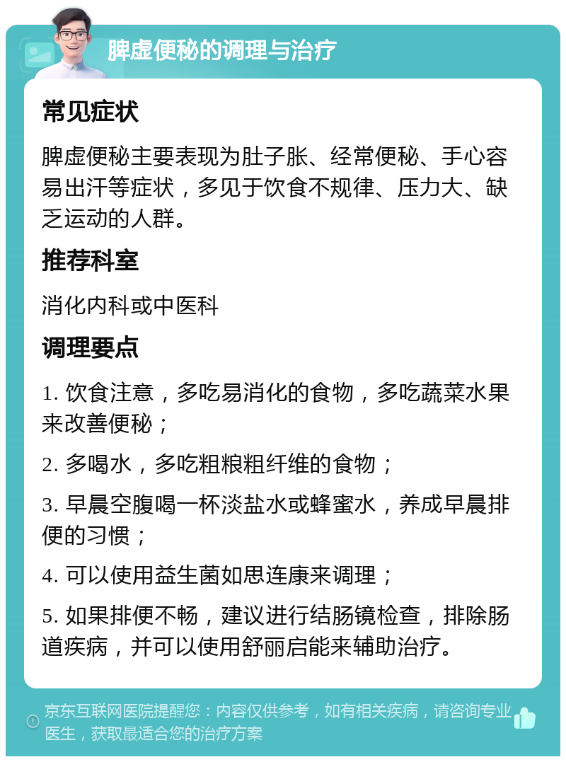 脾虚便秘的调理与治疗 常见症状 脾虚便秘主要表现为肚子胀、经常便秘、手心容易出汗等症状，多见于饮食不规律、压力大、缺乏运动的人群。 推荐科室 消化内科或中医科 调理要点 1. 饮食注意，多吃易消化的食物，多吃蔬菜水果来改善便秘； 2. 多喝水，多吃粗粮粗纤维的食物； 3. 早晨空腹喝一杯淡盐水或蜂蜜水，养成早晨排便的习惯； 4. 可以使用益生菌如思连康来调理； 5. 如果排便不畅，建议进行结肠镜检查，排除肠道疾病，并可以使用舒丽启能来辅助治疗。