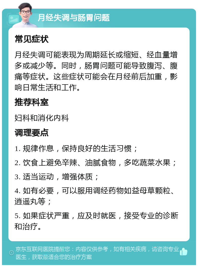 月经失调与肠胃问题 常见症状 月经失调可能表现为周期延长或缩短、经血量增多或减少等。同时，肠胃问题可能导致腹泻、腹痛等症状。这些症状可能会在月经前后加重，影响日常生活和工作。 推荐科室 妇科和消化内科 调理要点 1. 规律作息，保持良好的生活习惯； 2. 饮食上避免辛辣、油腻食物，多吃蔬菜水果； 3. 适当运动，增强体质； 4. 如有必要，可以服用调经药物如益母草颗粒、逍遥丸等； 5. 如果症状严重，应及时就医，接受专业的诊断和治疗。