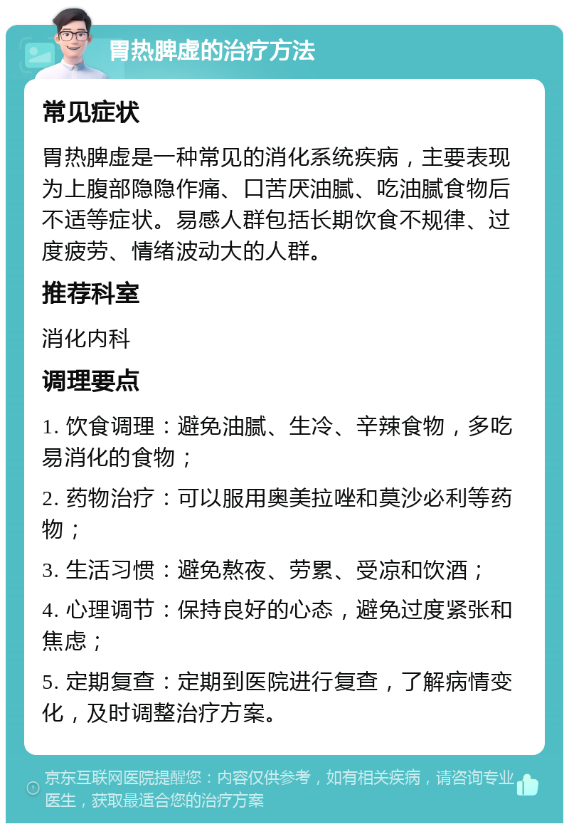 胃热脾虚的治疗方法 常见症状 胃热脾虚是一种常见的消化系统疾病，主要表现为上腹部隐隐作痛、口苦厌油腻、吃油腻食物后不适等症状。易感人群包括长期饮食不规律、过度疲劳、情绪波动大的人群。 推荐科室 消化内科 调理要点 1. 饮食调理：避免油腻、生冷、辛辣食物，多吃易消化的食物； 2. 药物治疗：可以服用奥美拉唑和莫沙必利等药物； 3. 生活习惯：避免熬夜、劳累、受凉和饮酒； 4. 心理调节：保持良好的心态，避免过度紧张和焦虑； 5. 定期复查：定期到医院进行复查，了解病情变化，及时调整治疗方案。