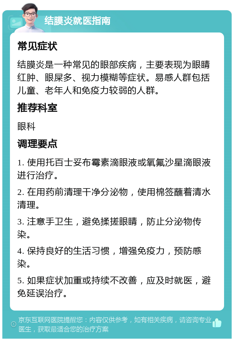 结膜炎就医指南 常见症状 结膜炎是一种常见的眼部疾病，主要表现为眼睛红肿、眼屎多、视力模糊等症状。易感人群包括儿童、老年人和免疫力较弱的人群。 推荐科室 眼科 调理要点 1. 使用托百士妥布霉素滴眼液或氧氟沙星滴眼液进行治疗。 2. 在用药前清理干净分泌物，使用棉签蘸着清水清理。 3. 注意手卫生，避免揉搓眼睛，防止分泌物传染。 4. 保持良好的生活习惯，增强免疫力，预防感染。 5. 如果症状加重或持续不改善，应及时就医，避免延误治疗。