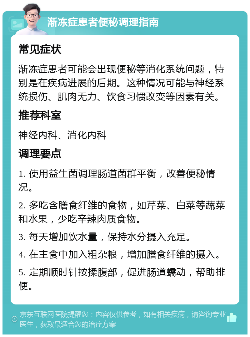 渐冻症患者便秘调理指南 常见症状 渐冻症患者可能会出现便秘等消化系统问题，特别是在疾病进展的后期。这种情况可能与神经系统损伤、肌肉无力、饮食习惯改变等因素有关。 推荐科室 神经内科、消化内科 调理要点 1. 使用益生菌调理肠道菌群平衡，改善便秘情况。 2. 多吃含膳食纤维的食物，如芹菜、白菜等蔬菜和水果，少吃辛辣肉质食物。 3. 每天增加饮水量，保持水分摄入充足。 4. 在主食中加入粗杂粮，增加膳食纤维的摄入。 5. 定期顺时针按揉腹部，促进肠道蠕动，帮助排便。