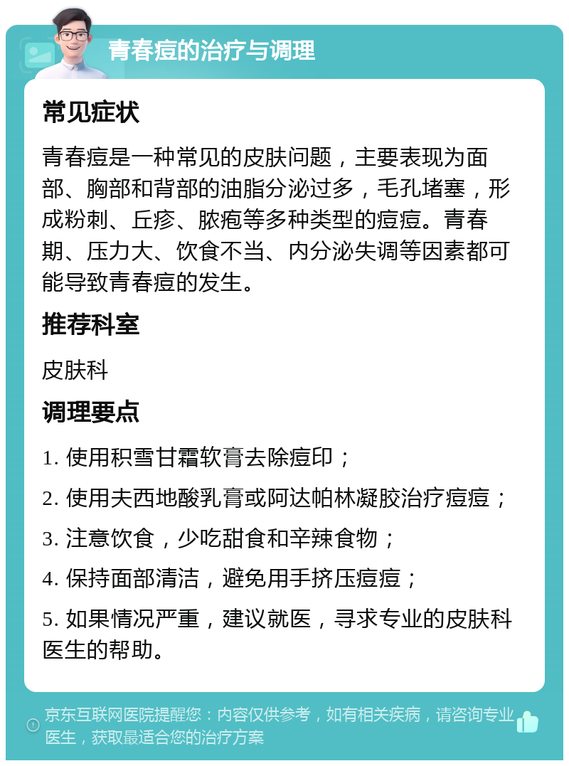 青春痘的治疗与调理 常见症状 青春痘是一种常见的皮肤问题，主要表现为面部、胸部和背部的油脂分泌过多，毛孔堵塞，形成粉刺、丘疹、脓疱等多种类型的痘痘。青春期、压力大、饮食不当、内分泌失调等因素都可能导致青春痘的发生。 推荐科室 皮肤科 调理要点 1. 使用积雪甘霜软膏去除痘印； 2. 使用夫西地酸乳膏或阿达帕林凝胶治疗痘痘； 3. 注意饮食，少吃甜食和辛辣食物； 4. 保持面部清洁，避免用手挤压痘痘； 5. 如果情况严重，建议就医，寻求专业的皮肤科医生的帮助。