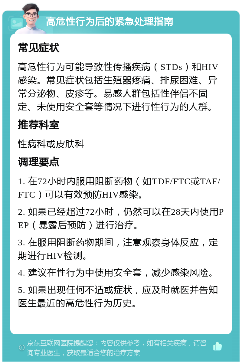 高危性行为后的紧急处理指南 常见症状 高危性行为可能导致性传播疾病（STDs）和HIV感染。常见症状包括生殖器疼痛、排尿困难、异常分泌物、皮疹等。易感人群包括性伴侣不固定、未使用安全套等情况下进行性行为的人群。 推荐科室 性病科或皮肤科 调理要点 1. 在72小时内服用阻断药物（如TDF/FTC或TAF/FTC）可以有效预防HIV感染。 2. 如果已经超过72小时，仍然可以在28天内使用PEP（暴露后预防）进行治疗。 3. 在服用阻断药物期间，注意观察身体反应，定期进行HIV检测。 4. 建议在性行为中使用安全套，减少感染风险。 5. 如果出现任何不适或症状，应及时就医并告知医生最近的高危性行为历史。