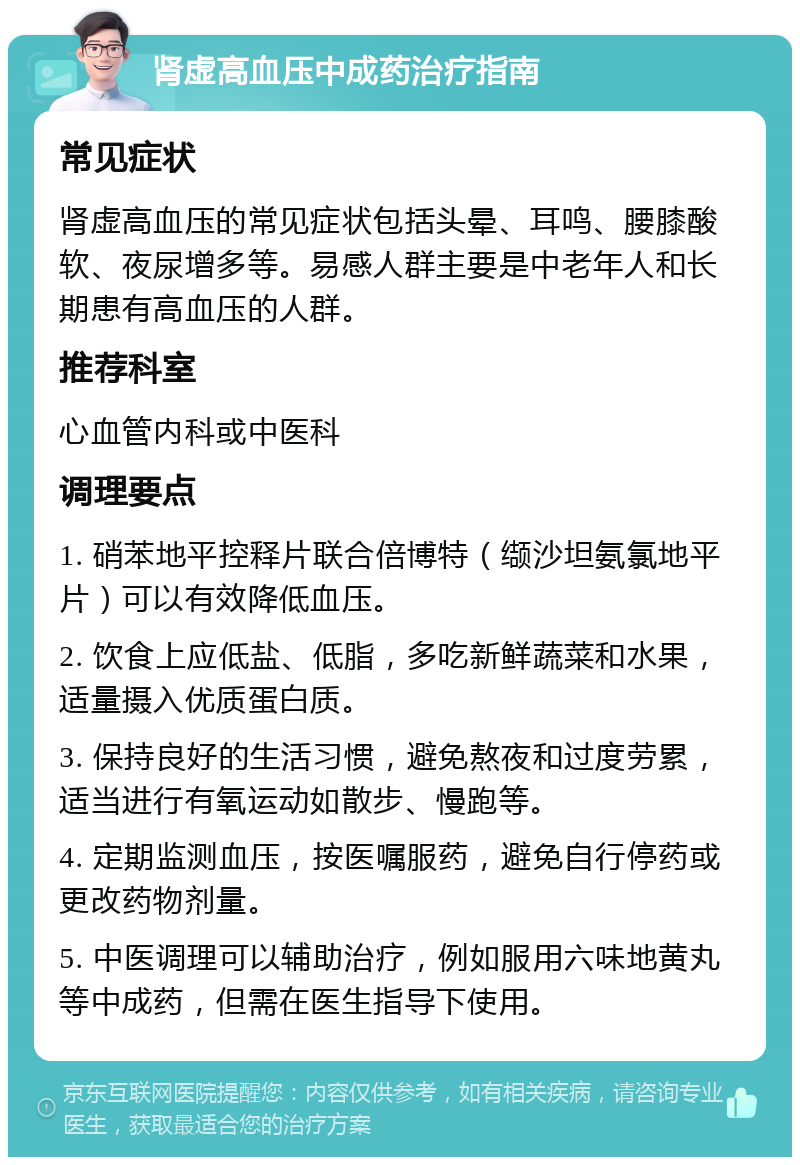 肾虚高血压中成药治疗指南 常见症状 肾虚高血压的常见症状包括头晕、耳鸣、腰膝酸软、夜尿增多等。易感人群主要是中老年人和长期患有高血压的人群。 推荐科室 心血管内科或中医科 调理要点 1. 硝苯地平控释片联合倍博特（缬沙坦氨氯地平片）可以有效降低血压。 2. 饮食上应低盐、低脂，多吃新鲜蔬菜和水果，适量摄入优质蛋白质。 3. 保持良好的生活习惯，避免熬夜和过度劳累，适当进行有氧运动如散步、慢跑等。 4. 定期监测血压，按医嘱服药，避免自行停药或更改药物剂量。 5. 中医调理可以辅助治疗，例如服用六味地黄丸等中成药，但需在医生指导下使用。