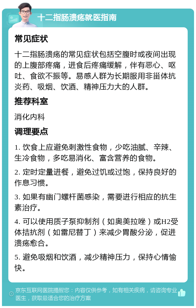 十二指肠溃疡就医指南 常见症状 十二指肠溃疡的常见症状包括空腹时或夜间出现的上腹部疼痛，进食后疼痛缓解，伴有恶心、呕吐、食欲不振等。易感人群为长期服用非甾体抗炎药、吸烟、饮酒、精神压力大的人群。 推荐科室 消化内科 调理要点 1. 饮食上应避免刺激性食物，少吃油腻、辛辣、生冷食物，多吃易消化、富含营养的食物。 2. 定时定量进餐，避免过饥或过饱，保持良好的作息习惯。 3. 如果有幽门螺杆菌感染，需要进行相应的抗生素治疗。 4. 可以使用质子泵抑制剂（如奥美拉唑）或H2受体拮抗剂（如雷尼替丁）来减少胃酸分泌，促进溃疡愈合。 5. 避免吸烟和饮酒，减少精神压力，保持心情愉快。