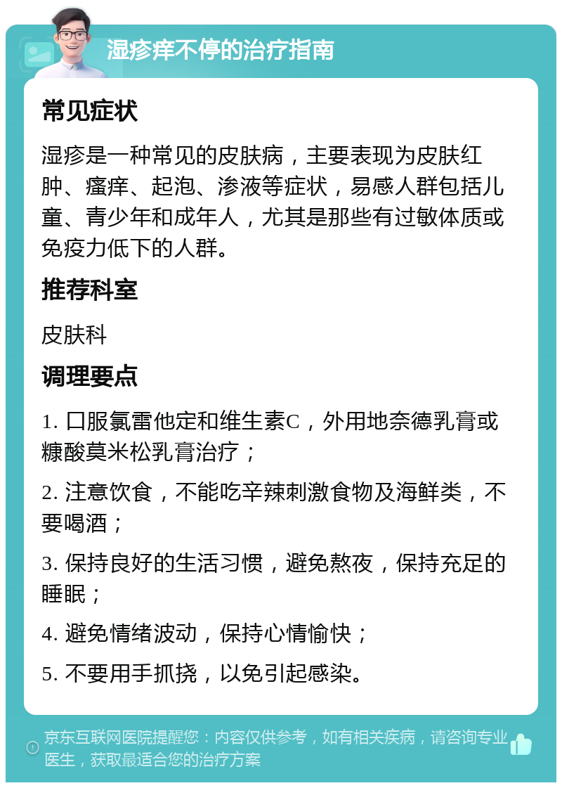 湿疹痒不停的治疗指南 常见症状 湿疹是一种常见的皮肤病，主要表现为皮肤红肿、瘙痒、起泡、渗液等症状，易感人群包括儿童、青少年和成年人，尤其是那些有过敏体质或免疫力低下的人群。 推荐科室 皮肤科 调理要点 1. 口服氯雷他定和维生素C，外用地奈德乳膏或糠酸莫米松乳膏治疗； 2. 注意饮食，不能吃辛辣刺激食物及海鲜类，不要喝酒； 3. 保持良好的生活习惯，避免熬夜，保持充足的睡眠； 4. 避免情绪波动，保持心情愉快； 5. 不要用手抓挠，以免引起感染。