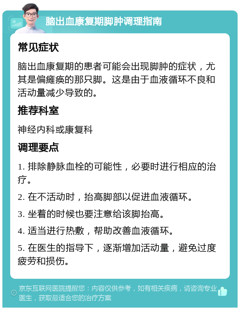 脑出血康复期脚肿调理指南 常见症状 脑出血康复期的患者可能会出现脚肿的症状，尤其是偏瘫痪的那只脚。这是由于血液循环不良和活动量减少导致的。 推荐科室 神经内科或康复科 调理要点 1. 排除静脉血栓的可能性，必要时进行相应的治疗。 2. 在不活动时，抬高脚部以促进血液循环。 3. 坐着的时候也要注意给该脚抬高。 4. 适当进行热敷，帮助改善血液循环。 5. 在医生的指导下，逐渐增加活动量，避免过度疲劳和损伤。