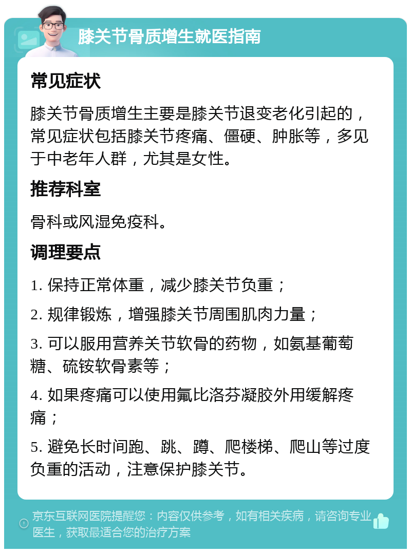 膝关节骨质增生就医指南 常见症状 膝关节骨质增生主要是膝关节退变老化引起的，常见症状包括膝关节疼痛、僵硬、肿胀等，多见于中老年人群，尤其是女性。 推荐科室 骨科或风湿免疫科。 调理要点 1. 保持正常体重，减少膝关节负重； 2. 规律锻炼，增强膝关节周围肌肉力量； 3. 可以服用营养关节软骨的药物，如氨基葡萄糖、硫铵软骨素等； 4. 如果疼痛可以使用氟比洛芬凝胶外用缓解疼痛； 5. 避免长时间跑、跳、蹲、爬楼梯、爬山等过度负重的活动，注意保护膝关节。