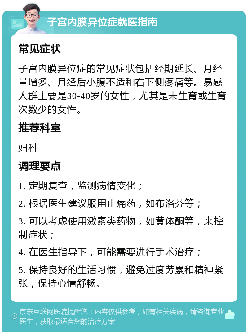 子宫内膜异位症就医指南 常见症状 子宫内膜异位症的常见症状包括经期延长、月经量增多、月经后小腹不适和右下侧疼痛等。易感人群主要是30-40岁的女性，尤其是未生育或生育次数少的女性。 推荐科室 妇科 调理要点 1. 定期复查，监测病情变化； 2. 根据医生建议服用止痛药，如布洛芬等； 3. 可以考虑使用激素类药物，如黄体酮等，来控制症状； 4. 在医生指导下，可能需要进行手术治疗； 5. 保持良好的生活习惯，避免过度劳累和精神紧张，保持心情舒畅。